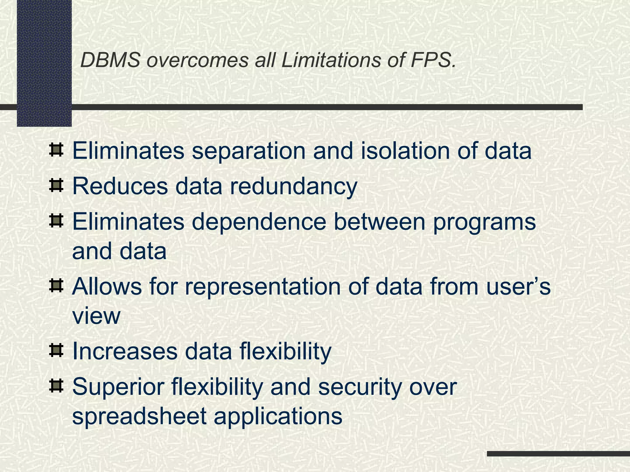 DBMS overcomes all Limitations of FPS.
Eliminates separation and isolation of data
Reduces data redundancy
Eliminates dependence between programs
and data
Allows for representation of data from user’s
view
Increases data flexibility
Superior flexibility and security over
spreadsheet applications
 