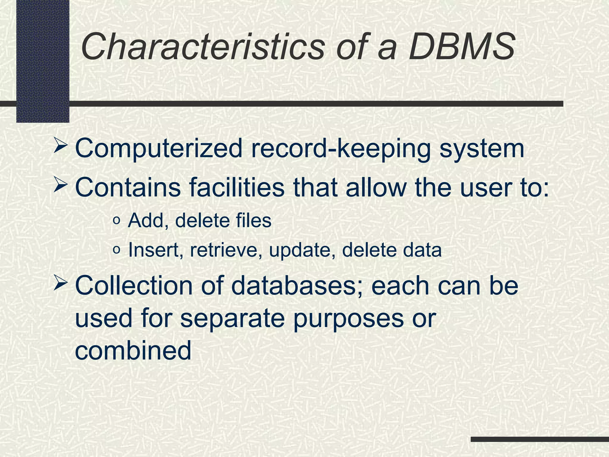 Characteristics of a DBMS
 Computerized record-keeping system
 Contains facilities that allow the user to:
o Add, delete files
o Insert, retrieve, update, delete data
 Collection of databases; each can be
used for separate purposes or
combined
 
