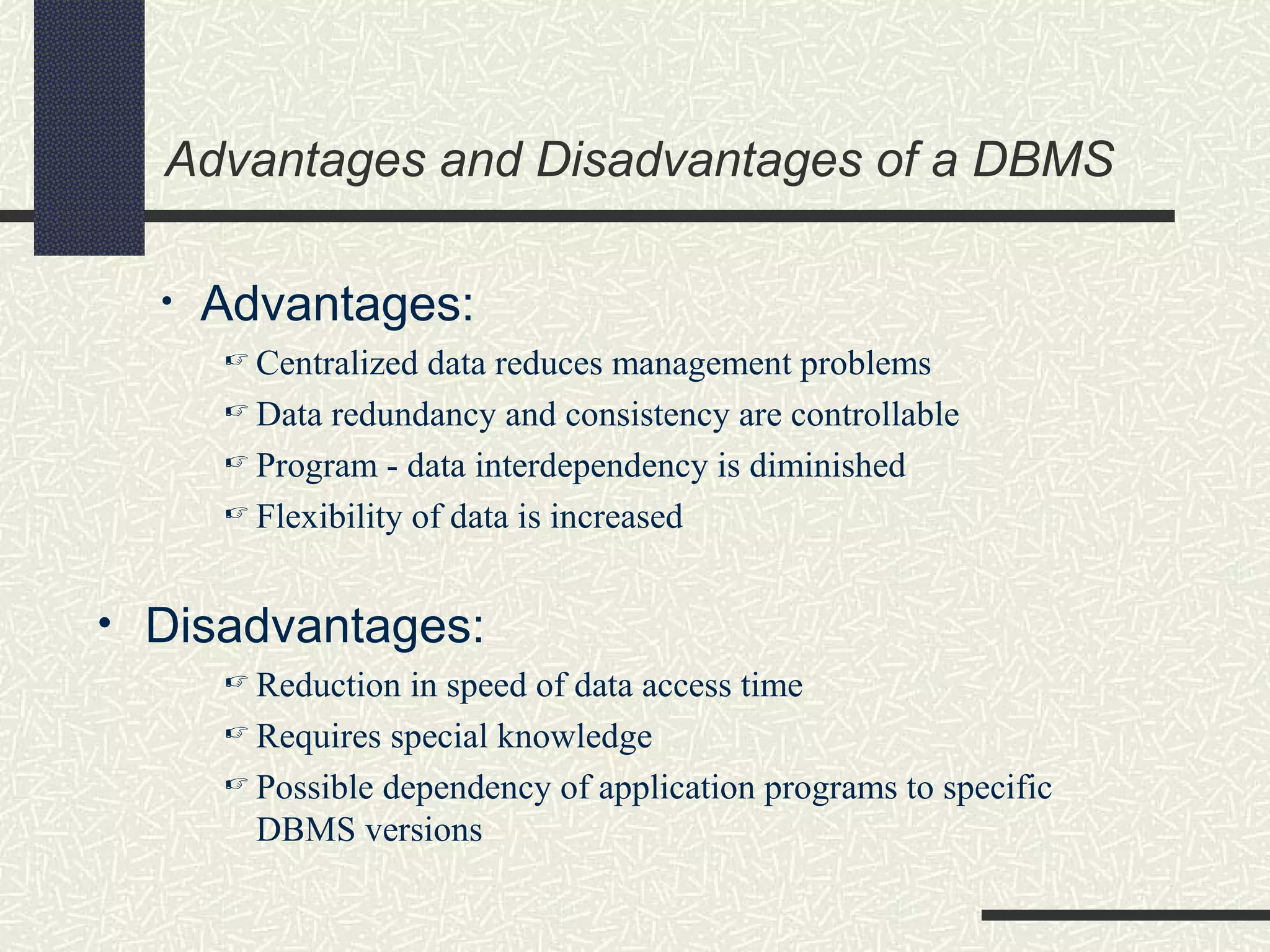 Advantages and Disadvantages of a DBMS
• Advantages:
 Centralized data reduces management problems
 Data redundancy and consistency are controllable
 Program - data interdependency is diminished
 Flexibility of data is increased
• Disadvantages:
 Reduction in speed of data access time
 Requires special knowledge
 Possible dependency of application programs to specific
DBMS versions
 