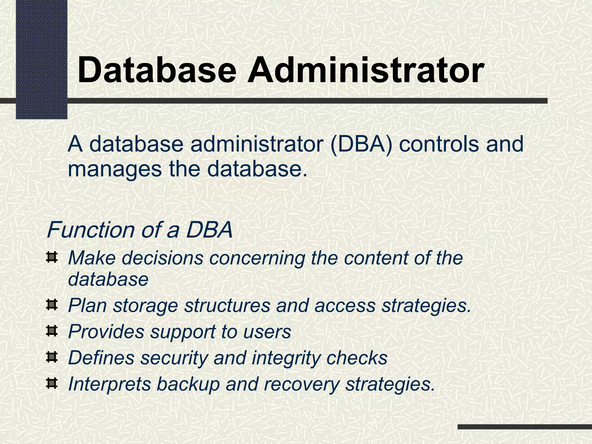 Database Administrator
A database administrator (DBA) controls and
manages the database.
Function of a DBA
Make decisions concerning the content of the
database
Plan storage structures and access strategies.
Provides support to users
Defines security and integrity checks
Interprets backup and recovery strategies.
 