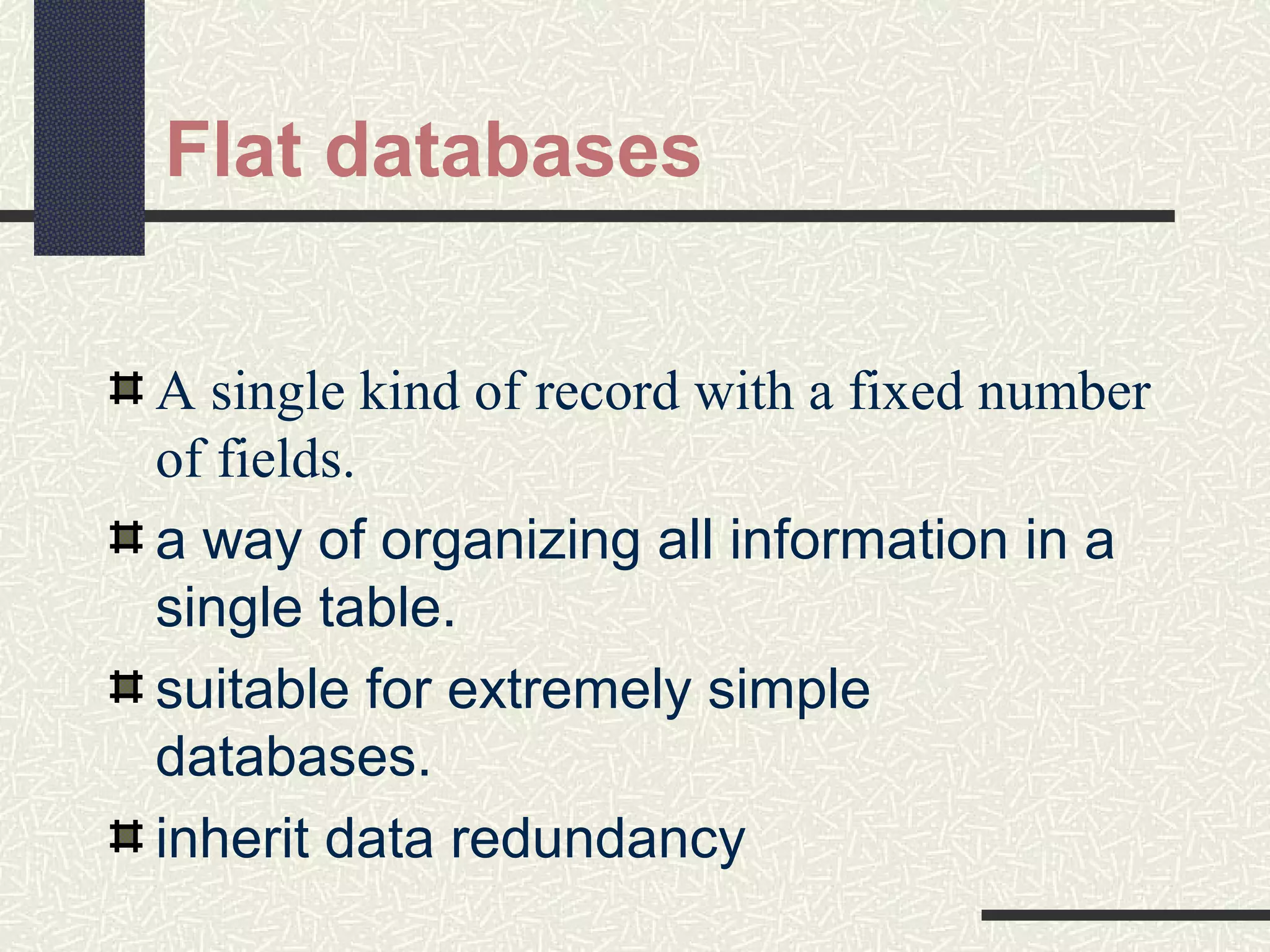 Flat databases
A single kind of record with a fixed number
of fields.
a way of organizing all information in a
single table.
suitable for extremely simple
databases.
inherit data redundancy
 