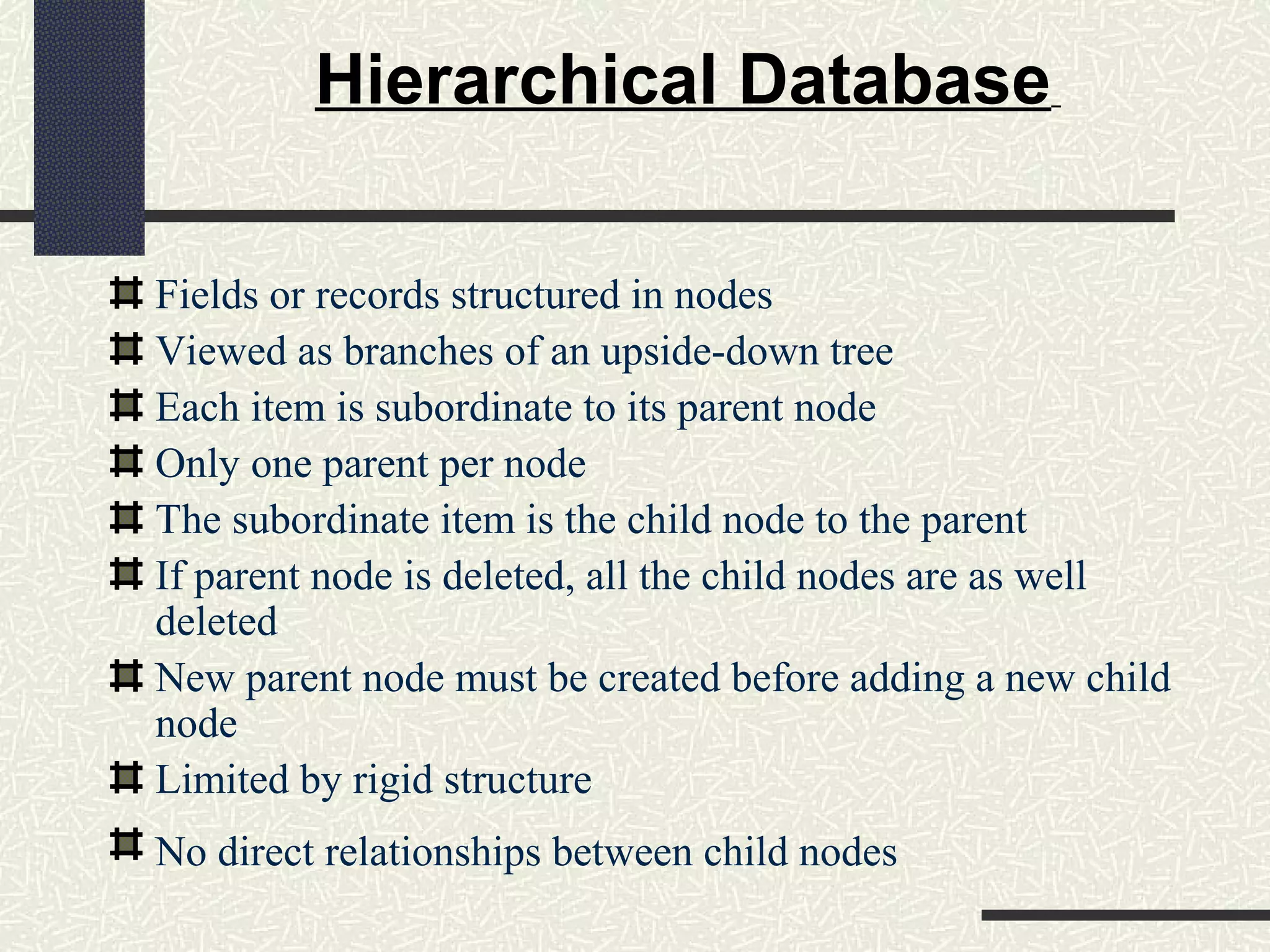 Hierarchical Database
Fields or records structured in nodes
Viewed as branches of an upside-down tree
Each item is subordinate to its parent node
Only one parent per node
The subordinate item is the child node to the parent
If parent node is deleted, all the child nodes are as well
deleted
New parent node must be created before adding a new child
node
Limited by rigid structure
No direct relationships between child nodes
 