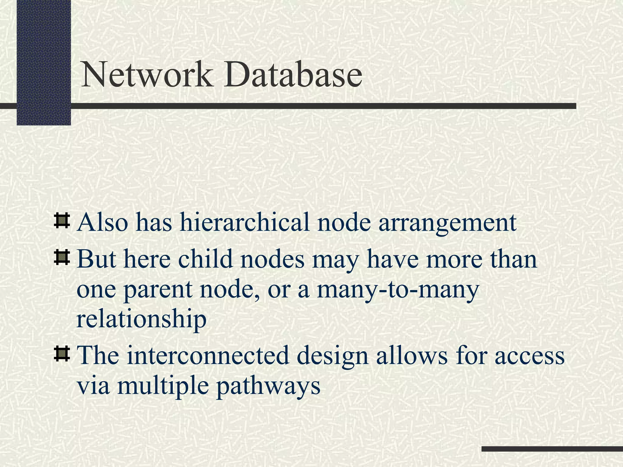 Network Database
Also has hierarchical node arrangement
But here child nodes may have more than
one parent node, or a many-to-many
relationship
The interconnected design allows for access
via multiple pathways
 