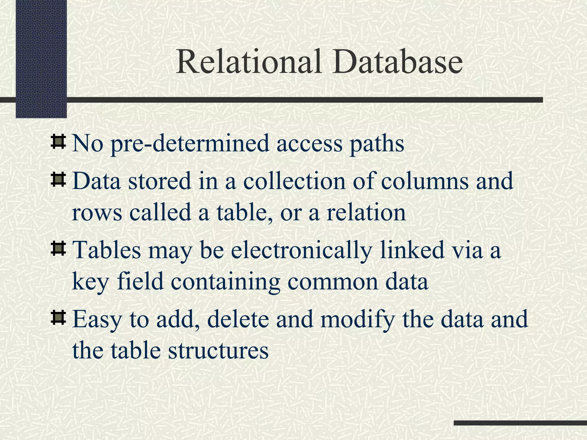 Relational Database
No pre-determined access paths
Data stored in a collection of columns and
rows called a table, or a relation
Tables may be electronically linked via a
key field containing common data
Easy to add, delete and modify the data and
the table structures
 
