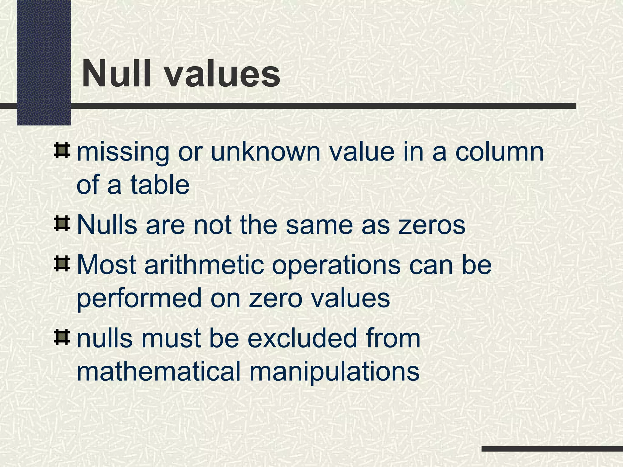 Null values
missing or unknown value in a column
of a table
Nulls are not the same as zeros
Most arithmetic operations can be
performed on zero values
nulls must be excluded from
mathematical manipulations
 