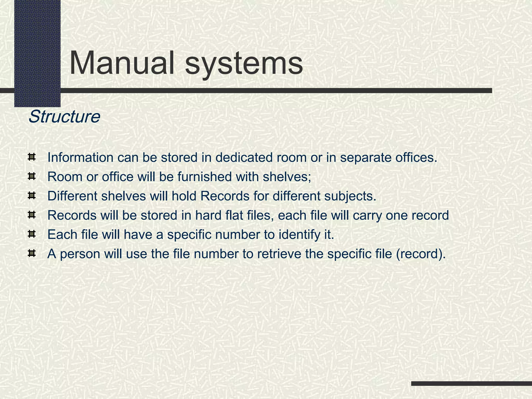 Manual systems
Structure
Information can be stored in dedicated room or in separate offices.
Room or office will be furnished with shelves;
Different shelves will hold Records for different subjects.
Records will be stored in hard flat files, each file will carry one record
Each file will have a specific number to identify it.
A person will use the file number to retrieve the specific file (record).
 