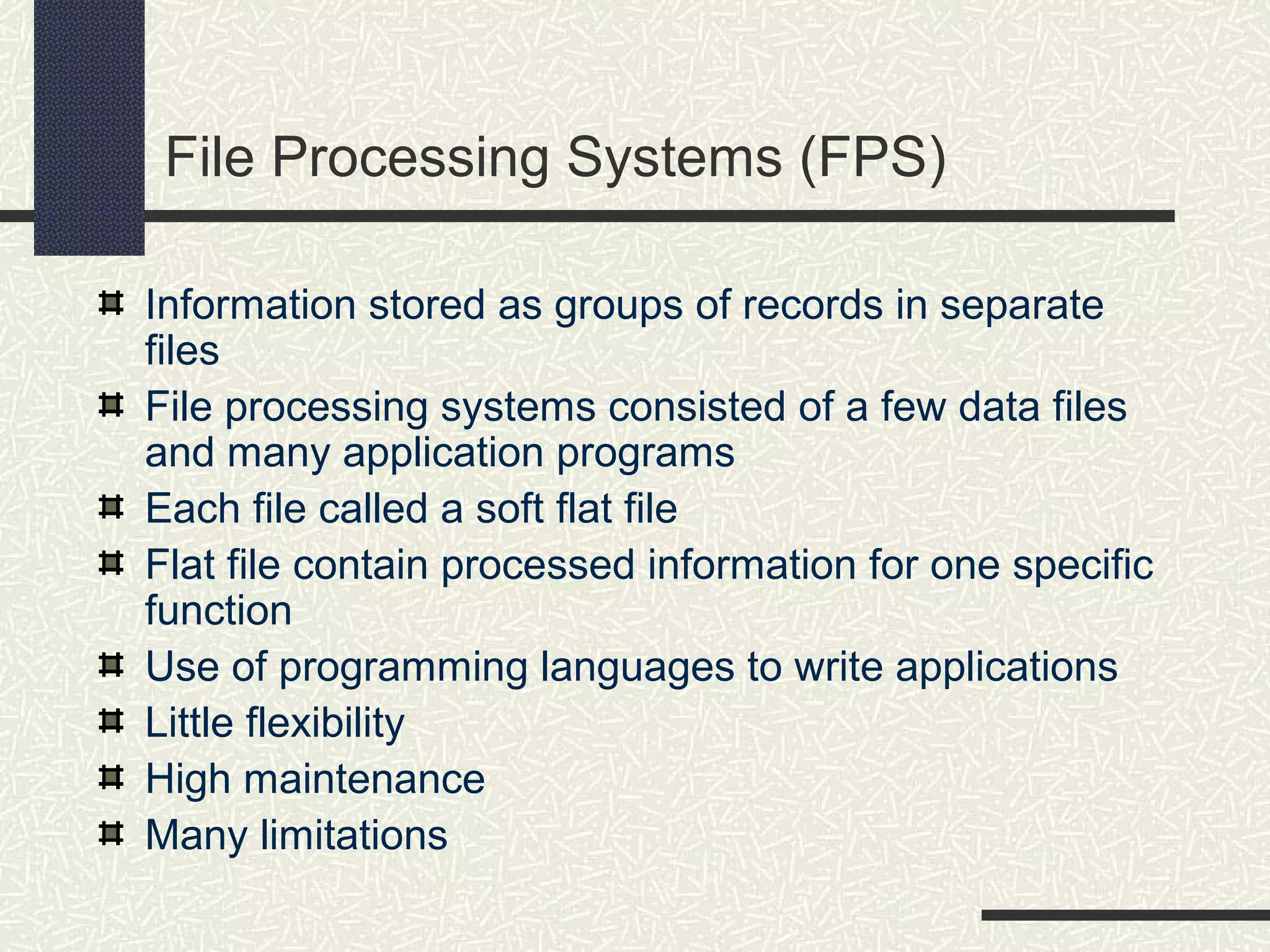 File Processing Systems (FPS)
Information stored as groups of records in separate
files
File processing systems consisted of a few data files
and many application programs
Each file called a soft flat file
Flat file contain processed information for one specific
function
Use of programming languages to write applications
Little flexibility
High maintenance
Many limitations
 