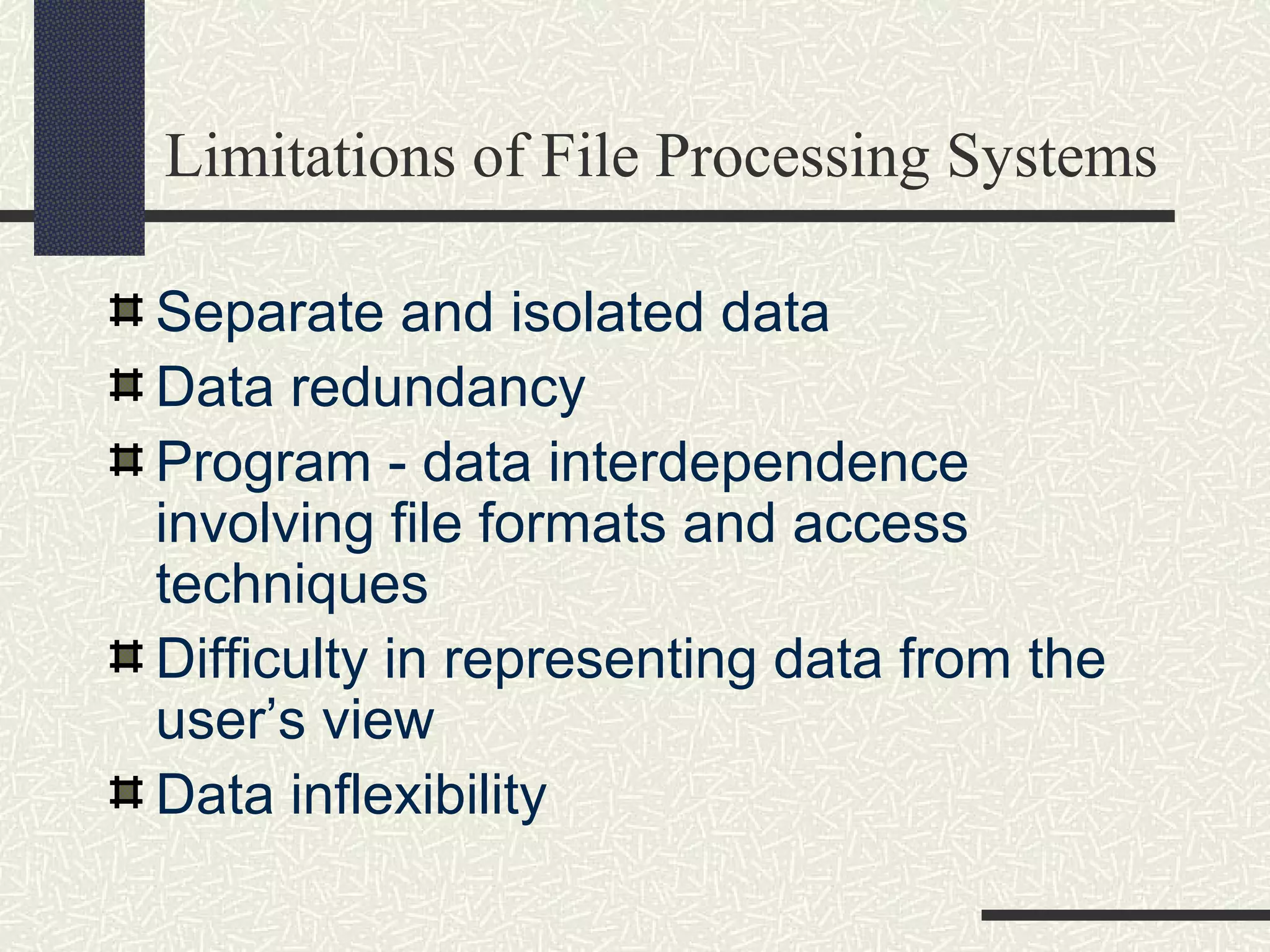 Limitations of File Processing Systems
Separate and isolated data
Data redundancy
Program - data interdependence
involving file formats and access
techniques
Difficulty in representing data from the
user’s view
Data inflexibility
 