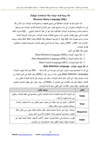 ‫التقانية‬ ‫السودان‬ ‫جامعة‬-‫ك‬‫شرق‬ ‫الجريف‬ ‫لية‬‫التقانية‬-‫المعمومات‬ ‫وتقانة‬ ‫الحاسوب‬ ‫اسات‬‫ر‬‫د‬–‫ت‬ ‫ات‬‫ر‬‫محاض‬‫اكل‬‫ر‬‫أو‬ ‫بيانات‬ ‫اعد‬‫و‬‫ق‬ ‫طبيقات‬
10
Website www.fatahosoft.com Email: fatahosoft@fatahosoft.com
‫البيانات‬ ‫اعد‬‫و‬‫ق‬ ‫برمجة‬ ‫لغة‬(‫الهيكمية‬ ‫اإلستعالمات‬ ‫لغة‬)
Structure Query Language (SQL)
‫ذلؾ‬ ‫أكاف‬ ‫اء‬‫ك‬‫س‬ ‫البيانات‬ ‫اعد‬‫ك‬‫ق‬ ‫كمناىج‬ ‫تطبيقات‬ ‫جميع‬ ‫في‬ ‫العالئقية‬ ‫البيانات‬ ‫اعد‬‫ك‬‫ق‬ ‫انتشرت‬ ‫لقد‬
‫ة‬‫ر‬‫كبي‬ ‫يع‬‫ر‬‫مشا‬ ‫بناء‬ ‫في‬ ‫أك‬ ‫ة‬‫ر‬‫صغي‬ ‫تطبيقات‬ ‫بناء‬ ‫في‬.‫برمجتيا‬ ‫يتـ‬ ‫البيانات‬ ‫اعد‬‫ك‬‫لق‬ ‫الحديثة‬ ‫النماذج‬ ‫حتى‬
‫البنيكم‬ ‫االستعالـ‬ ‫لغة‬ ‫أف‬ ‫نجد‬ ‫كما‬ ،‫العالئقية‬ ‫البيانات‬ ‫اعد‬‫ك‬‫ق‬ ‫برمجة‬ ‫لغات‬ ‫باستخداـ‬SQL‫المغة‬ ‫صارت‬
‫البيانات‬ ‫اعد‬‫ك‬‫ق‬ ‫تطبيقات‬ ‫جميع‬ ‫إنشاء‬ ‫في‬ ‫ليا‬ ‫الفضؿ‬ ‫يرجع‬ ‫التي‬ ‫القياسية‬.‫العامة‬ ‫البرمجة‬ ‫لغات‬ ‫حتى‬
‫لغة‬ ‫تعميمات‬ ‫تدعـ‬ ‫صارت‬SQL(‫مثؿ‬C‫كلغة‬ ‫المختمفة‬ ‫اعيا‬‫ك‬‫بأن‬JAVA‫كلغات‬Dot Net‫برمجة‬ ‫كلغات‬
‫مثؿ‬ ‫نت‬‫ر‬‫االنت‬ASP‫ك‬PHP).‫ة‬‫ر‬‫المتطك‬ ‫انب‬‫ك‬‫الج‬‫ك‬ ‫البرمجية‬ ‫انب‬‫ك‬‫الج‬ ‫كتفيـ‬ ‫ح‬‫لشر‬ ‫مناسبة‬ ‫كسيمة‬ ‫كتعتبر‬
‫البيانات‬ ‫اعد‬‫ك‬‫لق‬.
‫لغة‬ ‫كتنقسـ‬SQL‫اآلتي‬ ‫إلى‬:
1.‫البيانات‬ ‫يؼ‬‫ر‬‫تع‬ ‫لغة‬(Data Definition Language (DDL.
2.‫البيانات‬ ‫معالجة‬ ‫لغة‬Data Manipulation Language (DML).
3.‫البيانات‬ ‫تحكـ‬ ‫لغة‬Data Control Language (DCL).
1.‫البيانات‬ ‫تعريف‬ ‫لغة‬Data Definition Language
‫ىذ‬ ‫في‬‫ة‬‫ر‬‫المحاض‬ ‫ق‬‫لغة‬ ‫أقساـ‬ ‫مف‬ ‫ن‬‫ا‬‫جد‬ ‫ميـ‬ ‫قسـ‬ ‫عمى‬ ‫نتعرؼ‬ ‫سكؼ‬SQL‫البيانات‬ ‫يؼ‬‫ر‬‫تع‬ ‫لغة‬ ‫كىك‬
(Data Definition Language)‫ػ‬‫ب‬ ‫ليا‬ ‫يرمز‬ ‫ما‬ ‫عادة‬ ‫التي‬‫ك‬(DDL)‫مف‬ ‫تمكننا‬ ‫التي‬ ‫ىي‬ ‫المغة‬ ‫كىذه‬ ،
‫مف‬ ‫تتككف‬ ‫البيانات‬ ‫قاعدة‬ ‫فإف‬ ‫معركؼ‬ ‫ىك‬ ‫ككما‬ ،‫البيانات‬ ‫قاعدة‬ ‫داخؿ‬ ‫كائف‬ ‫أم‬ ‫لغاء‬‫ا‬‫ك‬ ‫كتعديؿ‬ ‫إنشاء‬
‫الجداكؿ‬ ‫ىي‬ ‫الكائنات‬ ‫ىذه‬ ‫أىـ‬‫ك‬ ‫مختمفة‬ ‫كائنات‬(Tables)‫ك‬‫التعديؿ‬‫ك‬ ‫إنشائيا‬ ‫كيفية‬ ‫عمى‬ ‫نركز‬ ‫سكؼ‬
‫لغائيا‬‫ا‬‫ك‬ ‫فييا‬.‫البيانات‬ ‫قاعدة‬ ‫منيا‬ ‫تتككف‬ ‫التي‬ ‫الكائنات‬ ‫بعض‬ ‫ليؾ‬‫ا‬‫ك‬:
‫الكائن‬‫الكائن‬ ‫وصف‬
Table
‫كيتككف‬ ‫البيانات‬ ‫حفظ‬ ‫في‬ ‫نستخدميا‬ ‫التي‬‫ك‬ ‫البيانات‬ ‫قاعدة‬ ‫لمككنات‬ ‫األساسية‬ ‫الكحدة‬ ‫ىك‬
‫أعمدة‬‫ك‬ ‫صفكؼ‬ ‫عدة‬ ‫مف‬.
View
‫المناظير‬:‫أعمدة‬‫ك‬ ‫صفكؼ‬ ‫عدة‬ ‫مف‬ ‫يتككف‬ ‫معيف‬ ‫جدكؿ‬ ‫مف‬ ‫مؤقت‬ ‫ء‬‫جز‬ ‫عف‬ ‫ة‬‫ر‬‫عبا‬
‫مؤقت‬ ‫بشكؿ‬ ‫معيف‬ ‫لغرض‬ ‫كيستخدـ‬.
Sequence
‫سمسمة‬:‫لذلؾ‬ ‫ار‬‫ر‬‫تك‬ ‫دكف‬ ‫معيف‬ ‫بشكؿ‬ ‫متتالية‬ ‫قاـ‬‫ر‬‫أ‬ ‫لتكليد‬ ‫تستخدـ‬ ‫سمسمة‬ ‫عف‬ ‫ة‬‫ر‬‫عبا‬
‫جدكؿ‬ ‫داخؿ‬ ‫األساسي‬ ‫المفتاح‬ ‫بيانات‬ ‫لتسجيؿ‬ ‫استخداميا‬ ‫يفضؿ‬.
Index
‫فيرس‬:‫عف‬ ‫فييا‬ ‫البحث‬ ‫عممية‬ ‫لتسييؿ‬ ‫األعمدة‬ ‫بعض‬ ‫فيرست‬ ‫عممية‬ ‫في‬ ‫كيستخدـ‬
‫الجداكؿ‬ ‫مف‬ ‫ات‬‫ر‬‫االستفسا‬ ‫كقت‬ ‫لتقميؿ‬ ‫ن‬‫ا‬‫أيض‬‫ك‬ ،‫معينة‬ ‫معمكمة‬.
 