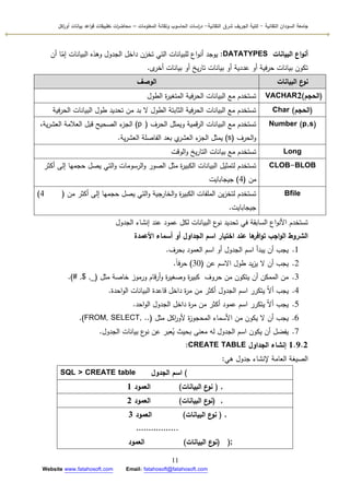‫التقانية‬ ‫السودان‬ ‫جامعة‬-‫ك‬‫شرق‬ ‫الجريف‬ ‫لية‬‫التقانية‬-‫المعمومات‬ ‫وتقانة‬ ‫الحاسوب‬ ‫اسات‬‫ر‬‫د‬–‫ت‬ ‫ات‬‫ر‬‫محاض‬‫اكل‬‫ر‬‫أو‬ ‫بيانات‬ ‫اعد‬‫و‬‫ق‬ ‫طبيقات‬
11
Website www.fatahosoft.com Email: fatahosoft@fatahosoft.com
‫البيانات‬ ‫اع‬‫و‬‫أن‬DATATYPES:‫أف‬ ‫ا‬ّ‫إم‬ ‫البيانات‬ ‫كىذه‬ ‫الجدكؿ‬ ‫داخؿ‬ ‫تخزف‬ ‫التي‬ ‫لمبيانات‬ ‫اع‬‫ك‬‫أن‬ ‫يكجد‬
‫ل‬‫أخر‬ ‫بيانات‬ ‫أك‬ ‫يخ‬‫ر‬‫تا‬ ‫بيانات‬ ‫أك‬ ‫عددية‬ ‫أك‬ ‫فية‬‫ر‬‫ح‬ ‫بيانات‬ ‫تككف‬.
‫البيانات‬ ‫ع‬‫نو‬‫الوصف‬
(‫الحجم‬)VACHAR2‫الطكؿ‬ ‫ة‬‫ر‬‫المتغي‬ ‫فية‬‫ر‬‫الح‬ ‫البيانات‬ ‫مع‬ ‫تستخدـ‬
(‫الحجم‬)Char‫فية‬‫ر‬‫الح‬ ‫البيانات‬ ‫طكؿ‬ ‫تحديد‬ ‫مف‬ ‫بد‬ ‫ال‬ ‫الطكؿ‬ ‫الثابتة‬ ‫فية‬‫ر‬‫الح‬ ‫البيانات‬ ‫مع‬ ‫تستخدـ‬
Number (p,s)‫الحرؼ‬ ‫كيمثؿ‬ ‫قمية‬‫ر‬‫ال‬ ‫البيانات‬ ‫مع‬ ‫تستخدـ‬(p)،‫ية‬‫ر‬‫العش‬ ‫العالمة‬ ‫قبؿ‬ ‫الصحيح‬ ‫ء‬‫الجز‬
‫الحرؼ‬‫ك‬(s)‫ية‬‫ر‬‫العش‬ ‫الفاصمة‬ ‫بعد‬ ‫م‬‫العشر‬ ‫ء‬‫الجز‬ ‫يمثؿ‬.
Long‫الكقت‬‫ك‬ ‫يخ‬‫ر‬‫التا‬ ‫بيانات‬ ‫مع‬ ‫تستخدـ‬
CLOB-BLOB‫أكثر‬ ‫إلى‬ ‫حجميا‬ ‫يصؿ‬ ‫التي‬‫ك‬ ‫الرسكمات‬‫ك‬ ‫الصكر‬ ‫مثؿ‬ ‫ة‬‫ر‬‫الكبي‬ ‫البيانات‬ ‫لتمثيؿ‬ ‫تستخدـ‬
‫مف‬(4)‫جيجابايت‬
Bfile‫مف‬ ‫أكثر‬ ‫إلى‬ ‫حجميا‬ ‫يصؿ‬ ‫التي‬‫ك‬ ‫الخارجية‬‫ك‬ ‫ة‬‫ر‬‫الكبي‬ ‫الممفات‬ ‫يف‬‫ز‬‫لتخ‬ ‫تستخدـ‬(4)
‫جيجابايت‬.
‫الجدكؿ‬ ‫إنشاء‬ ‫عند‬ ‫عمكد‬ ‫لكؿ‬ ‫البيانات‬ ‫ع‬‫نك‬ ‫تحديد‬ ‫في‬ ‫السابقة‬ ‫اع‬‫ك‬‫األن‬ ‫تستخدـ‬
‫األعمدة‬ ‫أسماء‬ ‫أو‬ ‫الجداول‬ ‫اسم‬ ‫اختيار‬ ‫عند‬ ‫ها‬‫افر‬‫و‬‫ت‬ ‫اجب‬‫و‬‫ال‬ ‫الشروط‬
1.‫بحرؼ‬ ‫العمكد‬ ‫اسـ‬ ‫أك‬ ‫الجدكؿ‬ ‫اسـ‬ ‫يبدأ‬ ‫أف‬ ‫يجب‬.
2.‫عف‬ ‫االسـ‬ ‫طكؿ‬ ‫يد‬‫ز‬‫ي‬ ‫ال‬ ‫أف‬ ‫يجب‬(30)‫ن‬‫ا‬‫ف‬‫ر‬‫ح‬.
3.‫مثؿ‬ ‫خاصة‬ ‫كرمكز‬ ‫قاـ‬‫ر‬‫أ‬‫ك‬ ‫ة‬‫ر‬‫كصغي‬ ‫ة‬‫ر‬‫كبي‬ ‫حركؼ‬ ‫مف‬ ‫يتككف‬ ‫أف‬ ‫الممكف‬ ‫مف‬(# ,$ ,_).
4.‫احدة‬‫ك‬‫ال‬ ‫البيانات‬ ‫قاعدة‬ ‫داخؿ‬ ‫ة‬‫ر‬‫م‬ ‫مف‬ ‫أكثر‬ ‫الجدكؿ‬ ‫اسـ‬ ‫يتكرر‬ ّ‫ال‬‫أ‬ ‫يجب‬.
5.‫احد‬‫ك‬‫ال‬ ‫الجدكؿ‬ ‫داخؿ‬ ‫ة‬‫ر‬‫م‬ ‫مف‬ ‫أكثر‬ ‫عمكد‬ ‫اسـ‬ ‫يتكرر‬ ّ‫ال‬‫أ‬ ‫يجب‬.
6.‫مثؿ‬ ‫اكؿ‬‫ر‬‫ألك‬ ‫ة‬‫ز‬‫المحجك‬ ‫األسماء‬ ‫مف‬ ‫يككف‬ ‫ال‬ ‫أف‬ ‫يجب‬(FROM, SELECT, ..).
7.‫الجدكؿ‬ ‫بيانات‬ ‫ع‬‫نك‬ ‫عف‬ ‫عبر‬ُ‫ي‬ ‫بحيث‬ ‫معنى‬ ‫لو‬ ‫الجدكؿ‬ ‫اسـ‬ ‫يككف‬ ‫أف‬ ‫يفضؿ‬.
1.9.2‫الجداول‬ ‫إنشاء‬CREATE TABLE:
‫ىي‬ ‫جدكؿ‬ ‫إلنشاء‬ ‫العامة‬ ‫الصيغة‬:
SQL > CREATE table ‫الجدول‬ ‫اسم‬ (
‫البيانات‬ ‫ع‬‫نو‬)‫العمود‬1 ( ,
(‫البيانات‬ ‫ع‬‫نو‬)‫العمود‬2 ,
‫البيانات‬ ‫ع‬‫نو‬)‫العمود‬3 ( ,
……………..
‫العمود‬ (‫البيانات‬ ‫ع‬‫)نو‬ );
 