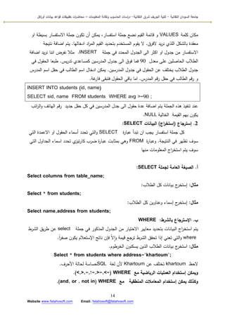 ‫التقانية‬ ‫السودان‬ ‫جامعة‬-‫ك‬‫شرق‬ ‫الجريف‬ ‫لية‬‫التقانية‬-‫المعمومات‬ ‫وتقانة‬ ‫الحاسوب‬ ‫اسات‬‫ر‬‫د‬–‫ت‬ ‫ات‬‫ر‬‫محاض‬‫اكل‬‫ر‬‫أو‬ ‫بيانات‬ ‫اعد‬‫و‬‫ق‬ ‫طبيقات‬
14
Website www.fatahosoft.com Email: fatahosoft@fatahosoft.com
‫كممة‬ ‫مكاف‬VALUES‫اك‬ ‫بسيطة‬ ‫االستفسار‬ ‫جممة‬ ‫تككف‬ ‫أف‬ ‫يمكف‬ ،‫استفسار‬ ‫جممة‬ ‫نضع‬ ‫القيـ‬ ‫قائمة‬ ‫ك‬
‫الفرؽ‬ ‫يد‬‫ر‬‫ن‬ ‫المذم‬ ‫بالشكؿ‬ ‫معقدة‬.‫ادخاليا‬ ‫اد‬‫ر‬‫الم‬ ‫القيـ‬ ‫بتحديد‬ ‫المستخدـ‬ ‫يقكـ‬ ‫ال‬.‫نتيجة‬ ‫اضافة‬ ‫يتـ‬
‫جممة‬ ‫في‬ ‫المحدد‬ ‫الجدكؿ‬ ‫الى‬ ‫اكثر‬ ‫اك‬ ‫جدكؿ‬ ‫مف‬ ‫االستفسار‬INSERT.‫اضافة‬ ‫يد‬‫ر‬‫ن‬ ‫اننا‬ ‫نفرض‬ ‫مثال‬
‫معدؿ‬ ‫عمى‬ ‫الحاصميف‬ ‫الطالب‬90‫يس‬‫ر‬‫تد‬ ‫كمساعدم‬ ‫المدرسيف‬ ‫جدكؿ‬ ‫الى‬ ‫فكؽ‬ ‫فما‬.‫في‬ ‫الحقكؿ‬ ‫طبعا‬
‫المدرسيف‬ ‫جدكؿ‬ ‫في‬ ‫الحقكؿ‬ ‫عف‬ ‫يختمؼ‬ ‫الطالب‬ ‫جدكؿ‬.‫المدرس‬ ‫اسـ‬ ‫حقؿ‬ ‫في‬ ‫الطالب‬ ‫اسـ‬ ‫ادخاؿ‬ ‫يمكف‬
‫المدرس‬ ‫قـ‬‫ر‬ ‫حقؿ‬ ‫في‬ ‫الطالب‬ ‫قـ‬‫ر‬ ‫ك‬.‫غة‬‫فار‬ ‫فتبقى‬ ‫الحقكؿ‬ ‫باقي‬ ‫اما‬.
INSERT INTO students (id, name)
SELECT sid, name FROM students WHERE avg >=90 ;
‫اتب‬‫ر‬‫ال‬‫ك‬ ‫الياتؼ‬ ‫قـ‬‫ر‬ ‫جديد‬ ‫حقؿ‬ ‫كؿ‬ ‫في‬ ‫المدرسيف‬ ‫جدؿ‬ ‫الى‬ ‫حقكؿ‬ ‫عدة‬ ‫اضافة‬ ‫يتـ‬ ‫الجممة‬ ‫ىذه‬ ‫تنفيذ‬ ‫عند‬
‫الخالية‬ ‫القيمة‬ ‫بيـ‬ ‫يككف‬NULL.
2.‫إسترجاع‬(‫اج‬‫ر‬‫إستخ‬)‫البيانات‬SELECT:
‫ة‬‫ر‬‫عبا‬ ‫تبدأ‬ ‫اف‬ ‫يجب‬ ‫استفسار‬ ‫جممة‬ ‫كؿ‬SELECT‫التي‬ ‫االعمدة‬ ‫اك‬ ‫الحقكؿ‬ ‫أسماء‬ ‫تحدد‬ ‫التي‬‫ك‬
‫النتيجة‬ ‫في‬ ‫تظير‬ ‫سكؼ‬.‫ة‬‫ر‬‫كعبا‬FROM‫التي‬ ‫الجداكؿ‬ ‫اسماء‬ ‫تحدد‬ ‫م‬‫تيز‬‫ر‬‫كا‬ ‫ضرب‬ ‫ة‬‫ر‬‫عبا‬ ‫بمثابت‬ ‫كىي‬
‫منيا‬ ‫المعمكمات‬ ‫اج‬‫ر‬‫استخ‬ ‫يتـ‬ ‫سكؼ‬
‫أ‬.‫لجممة‬ ‫العامة‬ ‫الصيغة‬SELECT:
Select columns from table_name;
‫مثال‬:‫الطالب‬ ‫كؿ‬ ‫بيانات‬ ‫ج‬‫إستخر‬:
Select * from students;
‫مثال‬:‫الطالب‬ ‫كؿ‬ ‫كعناكيف‬ ‫إسماء‬ ‫ج‬‫إستخر‬:
Select name,address from students;
‫ب‬.‫بالشرط‬ ‫اإلسترجاع‬:WHERE
‫جممة‬ ‫في‬ ‫المذككر‬ ‫الجدكؿ‬ ‫مف‬ ‫االختيار‬ ‫معايير‬ ‫بتحديد‬ ‫البيانات‬ ‫اج‬‫ر‬‫استخ‬ ‫يتـ‬select‫الشرط‬ ‫يؽ‬‫ر‬‫ط‬ ‫عف‬
where‫ن‬‫ا‬‫ر‬‫صف‬ ‫يككف‬ ‫اإلستعالـ‬ ‫ناتج‬ ‫فإف‬ ّ‫ال‬‫ا‬‫ك‬ ‫قيمة‬ ‫ترجع‬ ‫الشرط‬ ‫تحقؽ‬ ‫إذا‬ ‫تعني‬ ‫التي‬‫ك‬.
‫مثال‬:‫الخرطكـ‬ ‫يسكنكف‬ ‫الذيف‬ ‫الطالب‬ ‫بيانات‬ ‫ج‬‫استخر‬.
Select * from students where address=’khartoum’;
‫الحظ‬khartoum‫عف‬ ‫تختمؼ‬Khartoum‫لغة‬ ‫ألف‬SQL‫األحرؼ‬ ‫لحالة‬ ‫حساسة‬.
‫مع‬ ‫الرياضية‬ ‫العمميات‬ ‫إستخدام‬ ‫ويمكن‬WHERE(<,>,=,!=,>=,<=).
‫مع‬ ‫المنطقية‬ ‫المعامالت‬ ‫إستخدام‬ ‫يمكن‬ ‫وكذلك‬WHERE(and, or , not in).
 