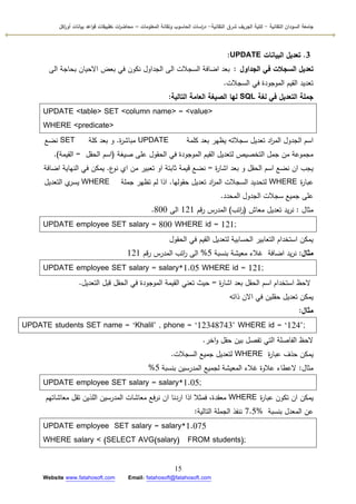 ‫التقانية‬ ‫السودان‬ ‫جامعة‬-‫ك‬‫شرق‬ ‫الجريف‬ ‫لية‬‫التقانية‬-‫المعمومات‬ ‫وتقانة‬ ‫الحاسوب‬ ‫اسات‬‫ر‬‫د‬–‫ت‬ ‫ات‬‫ر‬‫محاض‬‫اكل‬‫ر‬‫أو‬ ‫بيانات‬ ‫اعد‬‫و‬‫ق‬ ‫طبيقات‬
15
Website www.fatahosoft.com Email: fatahosoft@fatahosoft.com
3.‫البيانات‬ ‫تعديل‬UPDATE:
‫الجداول‬ ‫في‬ ‫السجالت‬ ‫تعديل‬:‫الى‬ ‫بحاجة‬ ‫االحياف‬ ‫بعض‬ ‫في‬ ‫نككف‬ ‫الجداكؿ‬ ‫الى‬ ‫السجالت‬ ‫اضافة‬ ‫بعد‬
‫السجالت‬ ‫في‬ ‫المكجكدة‬ ‫القيـ‬ ‫تعديد‬.
‫لغة‬ ‫في‬ ‫التعديل‬ ‫جممة‬SQL‫التالية‬ ‫العامة‬ ‫الصيغة‬ ‫لها‬:
UPDATE <table> SET <column name> = <value>
WHERE <predicate>
‫كممة‬ ‫بعد‬ ‫يظير‬ ‫سجالتو‬ ‫تعديؿ‬ ‫اد‬‫ر‬‫الم‬ ‫الجدكؿ‬ ‫اسـ‬UPDATE‫ة‬‫ر‬‫مباش‬.‫كمة‬ ‫بعد‬ ‫ك‬SET‫نضع‬
‫صيغة‬ ‫عمى‬ ‫الحقكؿ‬ ‫في‬ ‫المكجكدة‬ ‫القيـ‬ ‫لتعديؿ‬ ‫التخصيص‬ ‫جمؿ‬ ‫مف‬ ‫مجمكعة‬(‫الحقؿ‬ ‫اسـ‬=‫القيمة‬).
‫ة‬‫ر‬‫اشا‬ ‫بعد‬ ‫ك‬ ‫الحقؿ‬ ‫اسـ‬ ‫نضع‬ ‫اف‬ ‫يجب‬=‫ع‬‫نك‬ ‫ام‬ ‫مف‬ ‫تعبير‬ ‫اك‬ ‫ثابتة‬ ‫قيمة‬ ‫نضع‬.‫اضافة‬ ‫النياية‬ ‫في‬ ‫يمكف‬
‫ة‬‫ر‬‫عبا‬WHERE‫حقكليا‬ ‫تعديؿ‬ ‫اد‬‫ر‬‫الم‬ ‫السجالت‬ ‫لتحديد‬.‫جممة‬ ‫تظير‬ ‫لـ‬ ‫اذا‬WHERE‫التعديؿ‬ ‫م‬‫يسر‬
‫المحدد‬ ‫الجدكؿ‬ ‫سجالت‬ ‫جميع‬ ‫عمى‬.
‫مثاؿ‬:‫معاش‬ ‫تعديؿ‬ ‫يد‬‫ر‬‫ن‬(‫اتب‬‫ر‬)‫قـ‬‫ر‬ ‫المدرس‬121‫الى‬800.
UPDATE employee SET salary = 800 WHERE id = 121;
‫الحقكؿ‬ ‫في‬ ‫القيـ‬ ‫لتعديؿ‬ ‫الحسابية‬ ‫التعابير‬ ‫استخداـ‬ ‫يمكف‬
‫مثال‬:‫اضافة‬ ‫يد‬‫ر‬‫ن‬‫بنسبة‬ ‫معيشة‬ ‫غالء‬5%‫قـ‬‫ر‬ ‫المدرس‬ ‫اتب‬‫ر‬ ‫الى‬121
UPDATE employee SET salary = salary*1.05 WHERE id = 121;
‫ة‬‫ر‬‫اشا‬ ‫بعد‬ ‫الحقؿ‬ ‫اسـ‬ ‫استخداـ‬ ‫الحظ‬=‫التعديؿ‬ ‫قبؿ‬ ‫الحقؿ‬ ‫في‬ ‫المكجكدة‬ ‫القيمة‬ ‫تعني‬ ‫حيث‬.
‫ذاتو‬ ‫االف‬ ‫في‬ ‫حقميف‬ ‫تعديؿ‬ ‫يمكف‬
‫مثال‬:
UPDATE students SET name = ‘Khalil’ , phone = ‘12348743’ WHERE id = ‘124’;
‫اخر‬‫ك‬ ‫حقؿ‬ ‫بيف‬ ‫تفصؿ‬ ‫التي‬ ‫الفاصمة‬ ‫الحظ‬.
‫ة‬‫ر‬‫عبا‬ ‫حذؼ‬ ‫يمكف‬WHERE‫السجالت‬ ‫جميع‬ ‫لتعديؿ‬.
‫مثاؿ‬:‫بنسبة‬ ‫المدرسيف‬ ‫لجميع‬ ‫المعيشة‬ ‫غالء‬ ‫عالكة‬ ‫العطاء‬5%
UPDATE employee SET salary = salary*1.05;
‫ة‬‫ر‬‫عبا‬ ‫تككف‬ ‫اف‬ ‫يمكف‬WHERE‫معاشاتيـ‬ ‫تقؿ‬ ‫المذيف‬ ‫المدرسيف‬ ‫معاشات‬ ‫فع‬‫ر‬‫ن‬ ‫اف‬ ‫اردنا‬ ‫اذا‬ ‫فمثال‬ ،‫معقدة‬
‫بنسبة‬ ‫المعدؿ‬ ‫عف‬7.5%‫التالية‬ ‫الجممة‬ ‫ننفذ‬:
UPDATE employee SET salary = salary*1.075
WHERE salary < (SELECT AVG(salary) FROM students);
 