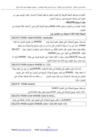 ‫التقانية‬ ‫السودان‬ ‫جامعة‬-‫ك‬‫شرق‬ ‫الجريف‬ ‫لية‬‫التقانية‬-‫المعمومات‬ ‫وتقانة‬ ‫الحاسوب‬ ‫اسات‬‫ر‬‫د‬–‫ت‬ ‫ات‬‫ر‬‫محاض‬‫اكل‬‫ر‬‫أو‬ ‫بيانات‬ ‫اعد‬‫و‬‫ق‬ ‫طبيقات‬
16
Website www.fatahosoft.com Email: fatahosoft@fatahosoft.com
‫االساسية‬ ‫الجممة‬ ‫تنفيذ‬ ‫ثـ‬ ‫المعدؿ‬ ‫لتحديد‬ ‫ال‬‫ك‬‫ا‬ ‫عية‬‫الفر‬ ‫الجممة‬ ‫تنفيذ‬ ‫يتـ‬ ‫انو‬ ‫الحظ‬.‫مف‬ ‫يغير‬ ‫تيب‬‫ر‬‫الت‬ ‫عكس‬
‫المعدؿ‬ ‫قيمة‬ ‫مف‬ ‫تغير‬ ‫الخارجية‬ ‫الجممة‬ ‫الف‬ ‫النتيجة‬.
‫السجالت‬ ‫حذف‬DELETE:
‫الكممة‬ ‫نستخدـ‬ ‫الجدكؿ‬ ‫مف‬ ‫البيانات‬ ‫لحذؼ‬delete‫في‬ ‫البيانات‬ ‫كافة‬ ‫تحذؼ‬ ‫ال‬ ‫حتى‬ ‫الالزـ‬ ‫الشرط‬ ‫كمعيا‬
‫الجدكؿ‬.
‫هي‬ ‫الجداول‬ ‫من‬ ‫السجالت‬ ‫اللغاء‬ ‫العامة‬ ‫الصيغة‬:
DELETE FROM <table>WHERE <predicate>
‫ة‬‫ر‬‫عبا‬ ‫شرط‬ ‫عمييا‬ ‫ينطبؽ‬ ‫التي‬ ‫السجالت‬ ‫جميع‬ ‫حذؼ‬ ‫يتـ‬WHERE‫كممة‬ ‫بعد‬ ‫المحدد‬ ‫الجدكؿ‬ ‫مف‬
FROM.‫حذفيا‬ ‫يتـ‬ ‫السجالت‬ ‫باسترجاع‬ ‫نقكـ‬ ‫اف‬ ‫مف‬ ‫بدال‬ ‫لكف‬ ‫االستفسار‬ ‫جممة‬ ‫ما‬ ‫حد‬ ‫الى‬ ‫تشبو‬.
‫ة‬‫ر‬‫عبا‬ ‫استبداؿ‬ ‫ثـ‬ ‫حذفيا‬ ‫اد‬‫ر‬‫الم‬ ‫السجالت‬ ‫مف‬ ‫لمتأكد‬ ‫الحذؼ‬ ‫قبؿ‬ ‫استفسار‬ ‫جممة‬ ‫تنفيذ‬ ‫يمكنؾ‬SELECT
‫بكممة‬DELETE‫ة‬‫ر‬‫عبا‬ ‫عمى‬ ‫االبقاء‬ ‫مع‬WHERE.
‫جممة‬ ‫تقكـ‬DELETE‫جممة‬ ‫في‬ ‫المحدد‬ ‫الشرط‬ ‫عمى‬ ‫اعتمادا‬ ‫ا‬‫ر‬‫اكث‬ ‫اك‬ ‫سجؿ‬ ‫بحذؼ‬WHERE‫اذا‬ ‫مثاؿ‬
‫قـ‬‫ر‬ ‫الطالب‬ ‫سجؿ‬ ‫حذؼ‬ ‫اردنا‬234‫التالية‬ ‫الجممة‬ ‫ننفذ‬:
DELETE FROM student WHERE id =234;
‫جممة‬ ‫تعقيد‬ ‫مف‬ ‫يد‬‫ز‬‫ن‬ ‫اف‬ ‫يمكف‬WHERE ‫االستفسار‬ ‫جممة‬ ‫في‬ ‫طبقناىا‬ ‫التي‬ ‫الطرؽ‬ ‫بنفس‬ ‫نشاء‬ ‫كما‬.
‫جممة‬ ‫حذفنا‬ ‫اذا‬WHERE‫يؼ‬‫ر‬‫تع‬ ‫عمى‬ ‫االبقاء‬ ‫مع‬ ‫الجدكؿ‬ ‫في‬ ‫المكجكة‬ ‫السجالت‬ ‫جميع‬ ‫حذؼ‬ ‫يتـ‬
‫الجدكؿ‬ ‫كجكد‬ ‫الغاء‬ ‫دكف‬ ‫السجالت‬ ‫حذؼ‬ ‫يتـ‬ ‫ام‬ ‫الجدكؿ‬,‫عمى‬ ‫سجالت‬ ‫اضافة‬ ‫ذلؾ‬ ‫بعد‬ ‫يمكننا‬ ‫ك‬
‫الجدكؿ‬.‫مثاؿ‬:
DELETE FROM student;
‫الجدكؿ‬ ‫في‬ ‫السجالت‬ ‫جميع‬ ‫حذؼ‬ ‫يتـ‬student
‫مثاؿ‬:‫جدكؿ‬ ‫في‬ ‫السجالت‬ ‫جميع‬ ‫احذؼ‬enroll‫غ‬‫فار‬ ‫العالمة‬ ‫حقؿ‬ ‫يككف‬ ‫بحيث‬
DELETE FROM enroll WHERE mark IS NULL;
‫مثاؿ‬:‫جدكؿ‬ ‫في‬ ‫خاطئة‬ ‫عالمات‬ ‫عمى‬ ‫تحتكم‬ ‫التي‬ ‫السجالت‬ ‫جميع‬ ‫احذؼ‬ student
DELETE FROM student WHERE mark >100 OR mark <35;
 