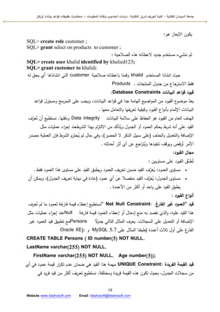 ‫التقانية‬ ‫السودان‬ ‫جامعة‬-‫ك‬‫شرق‬ ‫الجريف‬ ‫لية‬‫التقانية‬-‫المعمومات‬ ‫وتقانة‬ ‫الحاسوب‬ ‫اسات‬‫ر‬‫د‬–‫ت‬ ‫ات‬‫ر‬‫محاض‬‫اكل‬‫ر‬‫أو‬ ‫بيانات‬ ‫اعد‬‫و‬‫ق‬ ‫طبيقات‬
18
Website www.fatahosoft.com Email: fatahosoft@fatahosoft.com
‫ىك‬ ‫االيعاز‬ ‫يككف‬:
SQL> create role customer ;
SQL> grant select on products to customer ;
‫الصالحية‬ ‫ىذه‬ ‫العطائو‬ ‫جديد‬ ‫مستخدـ‬ ‫ننشيء‬ ‫ثـ‬:
SQL> create user khalid identified by khalied123;
SQL> grant customer to khalid;
‫المستخدـ‬ ‫انشانا‬ ‫حيث‬khalid‫صالحية‬ ‫باعطائو‬ ‫كقمنا‬customer‫انشاناىا‬ ‫التي‬‫أ‬‫لو‬ ‫يحؽ‬ ‫م‬
‫المنتجات‬ ‫جدكؿ‬ ‫مف‬ ‫االسترجاع‬ ‫فقط‬Products .
‫قيود‬‫البيانات‬ ‫اعد‬‫و‬‫ق‬Database Constraints:
‫اعد‬‫ك‬‫ق‬ ‫كمسؤكؿ‬ ‫المبرمج‬ ‫عمى‬ ‫كيجب‬ ،‫البيانات‬ ‫اعد‬‫ك‬‫ق‬ ‫في‬ ‫جدا‬ ‫اليامة‬ ‫اضيع‬‫ك‬‫الم‬ ‫مف‬ ‫القيكد‬ ‫ع‬‫مكضك‬ ّ‫يعد‬
‫معيا‬ ‫التعامؿ‬‫ك‬ ‫يفيا‬‫ر‬‫تع‬ ‫ككيفية‬ ‫القيكد‬ ‫اع‬‫ك‬‫بأن‬ ‫اإللماـ‬ ‫البيانات‬.
‫البيانات‬ ‫سالمة‬ ‫عمى‬ ‫الحفاظ‬ ‫ىك‬ ‫القيكد‬ ‫مف‬ ‫العاـ‬ ‫اليدؼ‬Data integrity‫كدقتيا‬.‫ؼ‬ّ‫عر‬ُ‫ن‬ ‫أف‬ ‫نستطيع‬
‫مثؿ‬ ‫عمميات‬ ‫اء‬‫ر‬‫إج‬ ‫الشرطعند‬ ‫بيذا‬ ‫اـ‬‫ز‬‫االلت‬ ‫مف‬ ‫تأكد‬ُ‫كي‬ ‫الجدكؿ‬ ‫أك‬ ‫العمكد‬ ‫يحكـ‬ ‫شرط‬ ‫أنو‬ ‫عمى‬ ‫القيد‬
‫الحذؼ‬‫ك‬ ‫التعديؿ‬‫ك‬ ‫اإلضافة‬(‫الحصر‬ ‫ال‬ ‫الذكر‬ ‫سبيؿ‬ ‫عمى‬)‫مصدر‬ ‫العممية‬ ‫فإف‬ ‫الشرط‬ ‫ـ‬َ‫حتر‬ُ‫ي‬ ‫لـ‬ ‫حاؿ‬ ‫كفي‬ ،
‫أحدثتو‬ ‫أثر‬ ‫أم‬ ‫عف‬ ‫اجع‬‫ر‬‫ت‬ُ‫كي‬ ‫تنفيذىا‬ ‫ؼ‬َ‫ق‬‫كيك‬ ‫ض‬َ‫ف‬‫ر‬ُ‫ت‬ ‫األمر‬.
‫القيود‬ ‫مجال‬:
‫مستكييف‬ ‫عمى‬ ‫القيكد‬ ‫َّؽ‬‫طب‬ُ‫ت‬:
‫العمكد‬ ‫مستكل‬:‫فقط‬ ‫العمكد‬ ‫ىذا‬ ‫مستكل‬ ‫عمى‬ ‫القيد‬ ‫كيطبؽ‬ ‫العمكد‬ ‫يؼ‬‫ر‬‫تع‬ ‫ضمف‬ ‫القيد‬ ‫ؼ‬َّ‫ر‬َ‫ع‬ُ‫ي‬.
‫الجدكؿ‬ ‫مستكل‬:‫عمكد‬ ‫أم‬ ‫عف‬ ‫منفصال‬ ‫القيد‬ ‫ؼ‬َّ‫ر‬َ‫ع‬ُ‫ي‬(‫الجدكؿ‬ ‫يؼ‬‫ر‬‫تع‬ ‫نياية‬ ‫في‬ ‫عادة‬)‫أف‬ ‫كيمكف‬ ،
‫األعمدة‬ ‫مف‬ ‫أكثر‬ ‫أك‬ ‫احد‬‫ك‬ ‫عمى‬ ‫القيد‬ ‫يطبؽ‬.
‫القيود‬ ‫اع‬‫و‬‫أن‬:
‫قيد‬“‫الفارغ‬ ‫غير‬ ‫العمود‬” Not Null Constraint:‫عرؼ‬ُ‫ن‬ ‫لـ‬ ‫ما‬ ‫لعمكد‬ ‫غة‬‫فار‬ ‫قيمة‬ ‫إعطاء‬ ‫نستطيع‬
‫غة‬‫فار‬ ‫قيمة‬ ‫العمكد‬ ‫إعطاء‬ ‫أك‬ ‫إدخاؿ‬ ‫منع‬ ‫بو‬ ‫نقصد‬ ‫الذم‬‫ك‬ ،‫عميو‬ ‫القيد‬ ‫ىذا‬Null‫مثؿ‬ ‫عمميات‬ ‫اء‬‫ر‬‫إج‬ ‫عند‬
‫السجالت‬ ‫عمى‬ ‫التعديؿ‬ ‫أك‬ ‫اإلضافة‬.‫ن‬‫ال‬‫ك‬‫جد‬ ‫التالي‬ ‫المثاؿ‬ ‫يعرؼ‬Persons‫غير‬ ‫العمكد‬ ‫قيد‬ ‫تطبيؽ‬ ‫مع‬
‫أعمدة‬ ‫ثالث‬ ‫أكؿ‬ ‫عمى‬ ‫غ‬‫الفار‬(‫عمى‬ ‫المثاؿ‬ ‫طبقنا‬MySQL 5.7‫ك‬Oracle XE):
CREATE TABLE Persons ( ID number(5) NOT NULL,
LastName varchar(255) NOT NULL,
FirstName varchar(255) NOT NULL, Age number(5));
‫الفريدة‬ ‫القيمة‬ ‫قيد‬UNIQUE Constraint:‫أم‬ ‫في‬ ‫عمكد‬ ‫قيمة‬ ‫ار‬‫ر‬‫تك‬ ‫عدـ‬ ‫ضماف‬ ‫ىي‬ ‫القيد‬ ‫ىذا‬ ‫ميمة‬
‫كمختمفة‬ ‫يدة‬‫ر‬‫ف‬ ‫القيمة‬ ‫ىذه‬ ‫تككف‬ ‫بحيث‬ ،‫الجدكؿ‬ ‫سجالت‬ ‫مف‬.‫في‬ ‫يد‬‫ر‬‫ف‬ ‫قيد‬ ‫مف‬ ‫أكثر‬ ‫يؼ‬‫ر‬‫تع‬ ‫نستطيع‬
 