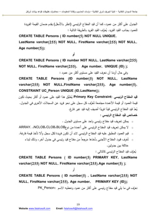 ‫التقانية‬ ‫السودان‬ ‫جامعة‬-‫ك‬‫شرق‬ ‫الجريف‬ ‫لية‬‫التقانية‬-‫المعمومات‬ ‫وتقانة‬ ‫الحاسوب‬ ‫اسات‬‫ر‬‫د‬–‫ت‬ ‫ات‬‫ر‬‫محاض‬‫اكل‬‫ر‬‫أو‬ ‫بيانات‬ ‫اعد‬‫و‬‫ق‬ ‫طبيقات‬
19
Website www.fatahosoft.com Email: fatahosoft@fatahosoft.com
‫ئيسي‬‫ر‬‫ال‬ ‫المفتاح‬ ‫قيد‬ ‫أف‬ ‫كما‬ ،‫عمكد‬ ‫مف‬ ‫أكثر‬ ‫عمى‬ ‫الجدكؿ‬(‫باألسفؿ‬ ‫انظر‬)‫يدة‬‫ر‬‫الف‬ ‫القيمة‬ ‫ضماف‬ ‫يقدـ‬
‫يد‬‫ر‬‫الف‬ ‫القيد‬ ‫بجانب‬ ‫لمعمكد‬.‫التالية‬ ‫يقة‬‫ر‬‫بالط‬ ‫يد‬‫ر‬‫الف‬ ‫القيد‬ ‫ؼ‬َّ‫عر‬ُ‫ي‬:
CREATE TABLE Persons ( ID number(5) NOT NULL UNIQUE,
LastName varchar(255) NOT NULL, FirstName varchar(255) NOT NULL,
Age number(5));
‫أو‬
CREATE TABLE Persons ( ID number NOT NULL, LastName varchar(255)
NOT NULL, FirstName varchar(255), Age number, UNIQUE (ID) );
‫عمكد‬ ‫مف‬ ‫أكثر‬ ‫مستكل‬ ‫عمى‬ ‫القيد‬ ‫نعرؼ‬ ‫أف‬ ‫أردنا‬ ‫حاؿ‬ ‫كفي‬:
CREATE TABLE Persons (ID number(5) NOT NULL, LastName
varchar(255) NOT NULL,FirstName varchar(255), Age number(5),
CONSTRAINT UC_Person UNIQUE (ID,LastName));
‫الرئيسي‬ ‫المفتاح‬ ‫قيد‬Primary Key Constraint:‫تككف‬ ‫بحيث‬ ‫أكثر‬ ‫أك‬ ‫عمكد‬ ‫عمى‬ ‫القيد‬ ‫ىذا‬ ‫َّؽ‬‫طب‬ُ‫ي‬
‫الجدكؿ‬ ‫في‬ ‫ل‬‫األخر‬ ‫السجالت‬ ‫عف‬ ‫يد‬‫ر‬‫ف‬ ‫نحك‬ ‫عمى‬ ‫سجؿ‬ ‫كؿ‬ ‫ؼ‬ِّ‫ر‬َ‫ع‬ُ‫ت‬ ‫مجتمعة‬ ‫األعمدة‬ ‫قيمة‬ ‫أك‬ ‫العمكد‬ ‫قيمة‬.
‫غ‬‫فار‬ ‫غير‬ ‫قيد‬ ‫إليو‬ ‫أضيؼ‬ ‫ا‬‫ن‬‫يد‬‫ر‬‫ف‬ ‫ا‬‫ن‬‫قيد‬ ‫ئيسي‬‫ر‬‫ال‬ ‫المفتاح‬ ‫قيد‬ ّ‫عد‬ُ‫ي‬.
‫الرئيسي‬ ‫المفتاح‬ ‫قيد‬ ‫خصائص‬:
o‫الجدكؿ‬ ‫مستكل‬ ‫عمى‬ ‫احد‬‫ك‬ ‫ئيسي‬‫ر‬ ‫مفتاح‬ ‫قيد‬ ‫يؼ‬‫ر‬‫تع‬ ‫يمكف‬.
o‫ع‬‫نك‬ ‫مف‬ ‫أعمدة‬ ‫عمى‬ ‫ئيسي‬‫ر‬‫ال‬ ‫المفتاح‬ ‫قيد‬ ‫يؼ‬‫ر‬‫تع‬ ‫يمكف‬ ‫ال‬BLOB،CLOB،NCLOB،ARRAY.
o‫غة‬‫فار‬ ‫قيمة‬ ‫تأخذ‬ ‫أال‬‫ك‬ ‫سجؿ‬ ‫لكؿ‬ ‫يدة‬‫ر‬‫ف‬ ‫تككف‬ ‫أف‬ ‫البد‬ ‫ئيسي‬‫ر‬‫ال‬ ‫المفتاح‬ ‫قيد‬ ‫عميو‬ ‫المطبؽ‬ ‫العمكد‬ ‫قيـ‬.
o‫لبناء‬ ‫كذلؾ‬ ،‫آخر‬ ‫جدكؿ‬ ‫في‬ ‫ئيسي‬‫ر‬ ‫قيد‬ ‫مفتاح‬ ‫مف‬ ‫ن‬‫ا‬‫ع‬ِ‫رج‬َ‫م‬ ‫بأخذىا‬ ‫األجنبي‬ ‫المفتاح‬ ‫قيكد‬ ‫رؼ‬َ‫ع‬ُ‫ت‬
‫جدكليف‬ ‫بيف‬ ‫عالقة‬.
‫كالتالي‬ ‫ئيسي‬‫ر‬‫ال‬ ‫المفتاح‬ ‫قيد‬ ‫ؼ‬َّ‫عر‬ُ‫ي‬:
CREATE TABLE Persons ( ID number(5) PRIMARY KEY, LastName
varchar(255) NOT NULL, FirstName varchar(255),Age number(5) );
‫أك‬
CREATE TABLE Persons ( ID number(5) , LastName varchar(255) NOT
NULL, FirstName varchar(255), Age number, PRIMARY KEY (ID));
‫االسـ‬ ‫كنعطيو‬ ‫عمكد‬ ‫مف‬ ‫أكثر‬ ‫عمى‬ ‫ئيسي‬‫ر‬ ‫مفتاح‬ ‫قيد‬ ‫يمي‬ ‫ما‬ ‫في‬ ‫ؼ‬ّ‫نعر‬PK_Person:
 