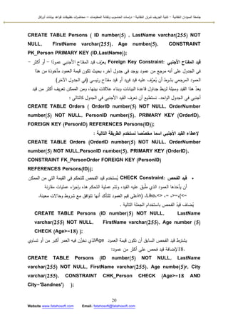 ‫التقانية‬ ‫السودان‬ ‫جامعة‬-‫ك‬‫شرق‬ ‫الجريف‬ ‫لية‬‫التقانية‬-‫المعمومات‬ ‫وتقانة‬ ‫الحاسوب‬ ‫اسات‬‫ر‬‫د‬–‫ت‬ ‫ات‬‫ر‬‫محاض‬‫اكل‬‫ر‬‫أو‬ ‫بيانات‬ ‫اعد‬‫و‬‫ق‬ ‫طبيقات‬
20
Website www.fatahosoft.com Email: fatahosoft@fatahosoft.com
CREATE TABLE Persons ( ID number(5) , LastName varchar(255) NOT
NULL, FirstName varchar(255), Age number(5), CONSTRAINT
PK_Person PRIMARY KEY (ID,LastName));
‫األجنبي‬ ‫المفتاح‬ ‫قيد‬Foreign Key Constraint:‫ا‬‫ن‬‫عمكد‬ ‫األجنبي‬ ‫المفتاح‬ ‫قيد‬ ‫ؼ‬ّ‫يعر‬-‫أكثر‬ ‫أك‬-
‫ىذا‬ ‫مف‬ ‫مأخكذة‬ ‫العمكد‬ ‫قيمة‬ ‫تككف‬ ‫بحيث‬ ،‫آخر‬ ‫جدكؿ‬ ‫في‬ ‫يكجد‬ ‫عمكد‬ ‫مف‬ ‫مرجع‬ ‫أنو‬ ‫عمى‬ ‫الجدكؿ‬ ‫في‬
‫ئيسي‬‫ر‬ ‫مفتاح‬ ‫قيد‬ ‫أك‬ ‫يد‬‫ر‬‫ف‬ ‫قيد‬ ‫عميو‬ ‫ؼ‬َّ‫عر‬ُ‫ي‬ ‫أف‬ ‫بشرط‬ ‫المرجعي‬ ‫العمكد‬(‫اآلخر‬ ‫الجدكؿ‬ ‫في‬(
‫قيد‬ ‫مف‬ ‫أكثر‬ ‫يؼ‬‫ر‬‫تع‬ ‫الممكف‬ ‫كمف‬ ،‫بينيا‬ ‫عالقات‬ ‫كبناء‬ ‫البيانات‬ ‫قاعدة‬ ‫جداكؿ‬ ‫بط‬‫ر‬‫ل‬ ‫كسيمة‬ ‫القيد‬ ‫ىذا‬ ّ‫يعد‬
‫احد‬‫ك‬‫ال‬ ‫الجدكؿ‬ ‫في‬ ‫أجنبي‬.‫كالتالي‬ ‫الجدكؿ‬ ‫في‬ ‫األجنبي‬ ‫القيد‬ ‫نعرؼ‬ ‫أف‬ ‫نستطيع‬:
CREATE TABLE Orders ( OrderID number(5) NOT NULL, OrderNumber
number(5) NOT NULL, PersonID number(5), PRIMARY KEY (OrderID),
FOREIGN KEY (PersonID) REFERENCES Persons(ID));
‫التالية‬ ‫الطريقة‬ ‫نستخدم‬ ‫صا‬َّ‫مخص‬ ‫اسما‬ ‫األجنبي‬ ‫القيد‬ ‫إلعطاء‬:
CREATE TABLE Orders (OrderID number(5) NOT NULL, OrderNumber
number(5) NOT NULL,PersonID number(5), PRIMARY KEY (OrderID),
CONSTRAINT FK_PersonOrder FOREIGN KEY (PersonID)
REFERENCES Persons(ID));
‫الفحص‬ ‫قيد‬CHECK Constraint:‫الممكف‬ ‫مف‬ ‫التي‬ ‫القيمة‬ ‫في‬ ‫لمتحكـ‬ ‫الفحص‬ ‫قيد‬ ‫ستخدـ‬ُ‫ي‬
‫نة‬‫ر‬‫مقا‬ ‫عمميات‬ ‫اء‬‫ر‬‫بإج‬ ‫ىذه‬ ‫التحكـ‬ ‫عممية‬ ‫كتتـ‬ ،‫القيد‬ ‫عميو‬ ‫بؽ‬ُ‫ط‬ ‫الذم‬ ‫العمكد‬ ‫يأخذىا‬ ‫أف‬
(<=،>=،=،<>،Like،in)‫معينة‬ ‫كحاالت‬ ‫شركط‬ ‫مع‬ ‫افؽ‬‫ك‬‫تت‬ ‫أنيا‬ ‫لمتأكد‬ ‫العمكد‬ ‫قيـ‬ ‫عمى‬.
‫التالية‬ ‫الجممة‬ ‫باستخداـ‬ ‫الفحص‬ ُ‫قيد‬ ‫ضاؼ‬ُ‫ي‬.
CREATE TABLE Persons (ID number(5) NOT NULL, LastName
varchar(255) NOT NULL, FirstName varchar(255), Age number (5)
CHECK (Age>=18) );
‫العمكد‬ ‫قيمة‬ ‫تككف‬ ‫أف‬ ‫السابؽ‬ ‫الفحص‬ ‫قيد‬ ‫يشترط‬Age‫تساكم‬ ‫أك‬ ‫مف‬ ‫أكبر‬ ‫العمر‬ ‫فيو‬ ‫ف‬ّ‫نخز‬ ‫الذم‬
18.‫عمكد‬ ‫مف‬ ‫أكثر‬ ‫عمى‬ ‫فحص‬ ‫قيد‬ ‫إلضافة‬:
CREATE TABLE Persons (ID number(5) NOT NULL, LastName
varchar(255) NOT NULL, FirstName varchar(255), Age numbe(5)r, City
varchar(255), CONSTRAINT CHK_Person CHECK (Age>=18 AND
City='Sandnes') );
 
