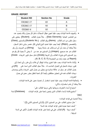 ‫التقانية‬ ‫السودان‬ ‫جامعة‬-‫ك‬‫شرق‬ ‫الجريف‬ ‫لية‬‫التقانية‬-‫المعمومات‬ ‫وتقانة‬ ‫الحاسوب‬ ‫اسات‬‫ر‬‫د‬–‫ت‬ ‫ات‬‫ر‬‫محاض‬‫اكل‬‫ر‬‫أو‬ ‫بيانات‬ ‫اعد‬‫و‬‫ق‬ ‫طبيقات‬
4
Website www.fatahosoft.com Email: fatahosoft@fatahosoft.com
GRADE-REPORT
GradeSection NoStudent NO
A85CS2002 17
B95CS2002 17
C95CS2003 8
‫عدد‬ ‫بتحديد‬ ‫كذلؾ‬ ‫جدكؿ‬ ‫كؿ‬ ‫داخؿ‬ ‫السجالت‬ ‫ىيكؿ‬ ‫تعييف‬ ‫عمينا‬ ‫يجب‬ ‫البيانات‬ ‫قاعدة‬ ‫يؼ‬‫ر‬‫كلتع‬
‫البيانية‬ ‫العناصر‬ ‫مف‬(Data Elements).‫الطالب‬ ‫جدكؿ‬ ‫ن‬‫ال‬‫مث‬(Student)‫عمى‬ ‫يحتكم‬
‫الطالب‬ ‫اسـ‬ ‫مف‬ ‫مككف‬ ‫سجؿ‬(Name)‫الطالب‬ ‫قـ‬‫ر‬‫ك‬(Students No.)‫المستكل‬‫ك‬(Class)
‫التخصص‬‫ك‬(Major).‫السجؿ‬ ‫داخؿ‬ ‫بياني‬ ‫عنصر‬ ‫لكؿ‬ ‫البياني‬ ‫ع‬‫النك‬ ‫تحديد‬ ‫عمينا‬ ‫يجب‬ ‫ن‬‫ا‬‫أيض‬.
‫ية‬‫ز‬‫رم‬ ‫سمسمة‬ ‫ىك‬ ‫طالب‬ ‫اسـ‬ ‫أم‬ ‫بأف‬ ‫نحدد‬ ‫أف‬ ‫يمكننا‬ ‫ن‬‫ال‬‫مث‬(String)‫قـ‬‫ر‬ ‫أف‬‫ك‬ ‫الحركؼ‬ ‫مف‬
‫صحيح‬ ‫عدد‬ ‫ىك‬ ‫الطالب‬(Integer)‫مف‬ ‫عدد‬ ‫ىك‬ ‫المستكل‬ ‫أف‬‫ك‬1‫كحتى‬5‫ىك‬ ‫قـ‬‫ر‬ ‫كؿ‬ ‫بحيث‬
‫الدرجة‬ ‫أف‬‫ك‬ ‫الطالب‬ ‫لو‬ ‫يتبع‬ ‫الذم‬ ‫لممستكل‬ ‫رمز‬(Grade)‫الدرجات‬ ‫ير‬‫ر‬‫تق‬ ‫سجؿ‬ ‫داخؿ‬(Grade
Report)‫المجمكعة‬ ‫مف‬ ‫احد‬‫ك‬ ‫حرؼ‬ ‫ىك‬((A, B, C, D, F.
‫أم‬‫ك‬ ‫شعبة‬ ‫أم‬‫ك‬ ‫مقرر‬ ‫أم‬‫ك‬ ‫طالب‬ ‫أم‬ ‫لييكؿ‬ ‫بيانات‬ ‫يف‬‫ز‬‫تخ‬ ‫عمينا‬ ‫يجب‬ ‫البيانات‬ ‫قاعدة‬ ‫إلنشاء‬‫ك‬
‫لو‬ ‫المناسب‬ ‫الجدكؿ‬ ‫في‬ ‫كسجؿ‬ ‫درجات‬ ‫ير‬‫ر‬‫تق‬.‫عمى‬ ‫اسمو‬ ‫الذم‬ ‫الطالب‬ ‫سجؿ‬ ‫ن‬‫ال‬‫مث‬(Ali)‫في‬
‫يكضحاف‬ ‫الذيف‬‫ك‬ ‫الدرجات‬ ‫ير‬‫ر‬‫تق‬ ‫جدكؿ‬ ‫مف‬ ‫سجميف‬ ‫مع‬ ‫ة‬‫ر‬‫مباش‬ ‫عالقة‬ ‫ذك‬ ‫سجؿ‬ ‫ىك‬ ‫الطالب‬ ‫جدكؿ‬
‫جدكؿ‬ ‫في‬ ‫معيف‬ ‫بمقرر‬ ‫تتعمؽ‬ ‫شعبة‬ ‫كؿ‬ ‫ن‬‫ا‬‫أيض‬‫ك‬ ‫مختمفتيف‬ ‫شعبتيف‬ ‫في‬ ‫نفسو‬ ‫الطالب‬ ‫درجات‬
‫ات‬‫ر‬‫المقر‬.
‫البيانات‬ ‫قاعدة‬ ‫عمى‬ ‫معيف‬ ‫تحديث‬ ‫أك‬ ‫استفسار‬ ‫تحديد‬ ‫عمينا‬ ‫يجب‬ ‫البيانات‬ ‫قاعدة‬ ‫كلمعالجة‬.
‫باآلتي‬ ‫ات‬‫ر‬‫استفسا‬ ‫نقدـ‬ ‫أف‬ ‫يمكننا‬ ‫ن‬‫ال‬‫مث‬:
"‫عمى‬ ‫الطالب‬ ‫درسيا‬ ‫التي‬‫ك‬ ‫كدرجاتيا‬ ‫ات‬‫ر‬‫المقر‬ ‫أسماء‬ ‫استرجاع‬"
"‫البيانات‬ ‫اعد‬‫ك‬‫ق‬ ‫مقرر‬ ‫شعبة‬ ‫يتبعكف‬ ‫الذيف‬ ‫الطالب‬ ‫بأسماء‬ ‫قائمة‬ ‫ج‬‫أستخر‬(Database)‫لسنة‬
2002"
‫البيانات‬ ‫اعد‬‫ك‬‫ق‬ ‫في‬ ‫لتحديث‬ ‫ن‬‫ال‬‫كمث‬:
"‫األكؿ‬ ‫المستكل‬ ‫مف‬ ‫عمي‬ ‫الطالب‬ ‫مستكل‬ ‫عدؿ‬(1)‫الثاني‬ ‫المستكل‬ ‫إلى‬(2)"
"‫السنة‬ ‫ىذه‬ ‫البيانات‬ ‫اعد‬‫ك‬‫ق‬ ‫لمقرر‬ ‫جديدة‬ ‫شعبة‬ ‫أضؼ‬"
"‫درجة‬ ‫أضؼ‬(A)‫السنة‬ ‫في‬ ‫األخير‬ ‫لمفصؿ‬ ‫البيانات‬ ‫اعد‬‫ك‬‫ق‬ ‫مقرر‬ ‫شعبة‬ ‫في‬ ‫عمي‬ ‫لمطالب‬
‫السابقة‬."
 