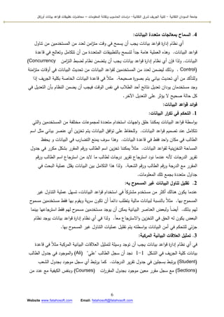 ‫التقانية‬ ‫السودان‬ ‫جامعة‬-‫ك‬‫شرق‬ ‫الجريف‬ ‫لية‬‫التقانية‬-‫المعمومات‬ ‫وتقانة‬ ‫الحاسوب‬ ‫اسات‬‫ر‬‫د‬–‫ت‬ ‫ات‬‫ر‬‫محاض‬‫اكل‬‫ر‬‫أو‬ ‫بيانات‬ ‫اعد‬‫و‬‫ق‬ ‫طبيقات‬
6
Website www.fatahosoft.com Email: fatahosoft@fatahosoft.com
4.‫البيانات‬ ‫متعددة‬ ‫بمعالجات‬ ‫السماح‬:
‫تناكؿ‬ ‫مف‬ ‫المستخدميف‬ ‫مف‬ ‫لعدد‬ ‫امف‬‫ز‬‫مت‬ ‫كقت‬ ‫في‬ ‫يسمح‬ ‫أف‬ ‫يجب‬ ‫بيانات‬ ‫اعد‬‫ك‬‫ق‬ ‫ة‬‫ر‬‫إدا‬ ‫نظاـ‬ ‫أم‬
‫البيانات‬ ‫اعد‬‫ك‬‫ق‬.‫قاعدة‬ ‫في‬ ‫كتعالج‬ ‫تتكامؿ‬ ‫أف‬ ‫مف‬ ‫المتعددة‬ ‫بالتطبيقات‬ ‫لتسمح‬ ‫ن‬‫ا‬‫جد‬ ‫ىامة‬ ‫العممية‬ ‫كىذه‬
‫البيانات‬.‫امف‬‫ز‬‫الت‬ ‫لضبط‬ ‫نظاـ‬ ‫يتضمف‬ ‫أف‬ ‫يجب‬ ‫بيانات‬ ‫اعد‬‫ك‬‫ق‬ ‫ة‬‫ر‬‫إدا‬ ‫نظاـ‬ ‫أم‬ ‫فإف‬ ‫كلذا‬(Concurrency
Control).‫امنة‬‫ز‬‫مت‬ ‫أكقات‬ ‫في‬ ‫البيانات‬ ‫تحديث‬ ‫مف‬ ‫البيانات‬ ‫اعد‬‫ك‬‫لق‬ ‫المستخدميف‬ ‫مف‬ ‫لعدد‬ ‫ليضمف‬ ‫كذلؾ‬
‫صحيحة‬ ‫ة‬‫ر‬‫بصك‬ ‫يتـ‬ ‫بياني‬ ‫تحديث‬ ‫أم‬ ‫مف‬ ‫كلمتأكد‬.‫إذا‬ ‫يؼ‬‫ر‬‫الج‬ ‫بكمية‬ ‫الخاصة‬ ‫البيانات‬ ‫قاعدة‬ ‫في‬ ‫ن‬‫ال‬‫مث‬
‫في‬ ‫التعديؿ‬ ‫بأف‬ ‫النظاـ‬ ‫يضمف‬ ‫أف‬ ‫فيجب‬ ‫الكقت‬ ‫نفس‬ ‫في‬ ‫الطالب‬ ‫أحد‬ ‫نتائج‬ ‫تعديؿ‬ ‫يكداف‬ ‫مستخدماف‬ ‫كجد‬
‫اآلخر‬ ‫التعديؿ‬ ‫عمى‬ ‫يؤثر‬ ‫ال‬ ‫صحيح‬ ‫حالة‬ ‫كؿ‬.
‫البيانات‬ ‫اعد‬‫و‬‫ق‬ ‫ائد‬‫و‬‫ف‬:
1.‫البيانات‬ ‫ار‬‫ر‬‫تك‬ ‫في‬ ‫التحكم‬:
‫التي‬‫ك‬ ‫المستخدميف‬ ‫مف‬ ‫مختمفة‬ ‫لمجمكعات‬ ‫متعددة‬ ‫استخداـ‬ ‫اجيات‬‫ك‬ ‫خمؽ‬ ‫يمكننا‬ ‫البيانات‬ ‫اعد‬‫ك‬‫ق‬ ‫اسطة‬‫ك‬‫ب‬
‫البيانات‬ ‫اعد‬‫ك‬‫ق‬ ‫تصميـ‬ ‫عند‬ ‫تتكامؿ‬.‫اسـ‬ ‫مثؿ‬ ‫بياني‬ ‫عنصر‬ ‫أم‬ ‫يف‬‫ز‬‫تخ‬ ‫يتـ‬ ‫البيانات‬ ‫افؽ‬‫ك‬‫ت‬ ‫عمى‬ ‫كلمحفاظ‬
‫البيانات‬ ‫قاعدة‬ ‫في‬ ‫فقط‬ ‫احد‬‫ك‬ ‫مكاف‬ ‫في‬ ‫الطالب‬.‫يحفظ‬ ‫ك‬ ‫البيانات‬ ‫في‬ ‫التضارب‬ ‫يمنع‬ ‫سكؼ‬ ‫كىذا‬
‫البيانات‬ ‫اعد‬‫ك‬‫لق‬ ‫ينية‬‫ز‬‫التخ‬ ‫المساحة‬.‫جدكؿ‬ ‫في‬ ‫مكرر‬ ‫بشكؿ‬ ‫المقرر‬ ‫قـ‬‫ر‬‫ك‬ ‫الطالب‬ ‫اسـ‬ ‫يف‬‫ز‬‫تخ‬ ‫يمكننا‬ ‫ن‬‫ال‬‫مث‬
‫قـ‬‫ر‬‫ك‬ ‫الطالب‬ ‫اسـ‬ ‫استرجاع‬ ‫مف‬ ‫البد‬ ‫ما‬ ‫لطالب‬ ‫درجات‬ ‫ير‬‫ر‬‫تق‬ ‫استرجاع‬ ‫نكد‬ ‫عندما‬ ‫ألنو‬ ‫الدرجات‬ ‫ير‬‫ر‬‫تق‬
‫الشعبة‬ ‫قـ‬‫ر‬‫ك‬ ‫الطالب‬ ‫قـ‬‫ر‬‫ك‬ ‫الدرجة‬ ‫مع‬ ‫المقرر‬.‫في‬ ‫البحث‬ ‫عممية‬ ‫يقمؿ‬ ‫البيانات‬ ‫بيف‬ ‫التكامؿ‬ ‫ىذا‬ ‫كلذا‬
‫المعمكمات‬ ‫تمؾ‬ ‫بجمع‬ ‫متعددة‬ ‫جداكؿ‬.
2.‫به‬ ‫المسموح‬ ‫غير‬ ‫البيانات‬ ‫تناول‬ ‫تقميل‬:
‫غير‬ ‫التناكؿ‬ ‫عممية‬ ‫تسيؿ‬ ،‫البيانات‬ ‫اعد‬‫ك‬‫ق‬ ‫استخداـ‬ ‫في‬ ‫ن‬‫ا‬‫مشترك‬ ‫مستخدـ‬ ‫مف‬ ‫أكثر‬ ‫ىنالؾ‬ ‫يككف‬ ‫عندما‬
‫بيا‬ ‫ح‬‫المسمك‬.‫ح‬‫مسمك‬ ‫مستخدميف‬ ‫فقط‬ ‫بيا‬ ‫كيقكـ‬ ‫ية‬‫ر‬‫س‬ ‫تككف‬ ‫أف‬ ‫ن‬‫ا‬‫دائم‬ ‫يتطمب‬ ‫مالية‬ ‫لبيانات‬ ‫بالنسبة‬ ‫ن‬‫ال‬‫مث‬
‫بذلؾ‬ ‫ليـ‬.‫بينما‬ ‫استرجاعيا‬ ‫فقط‬ ‫ليـ‬ ‫ح‬‫مسمك‬ ‫مستخدميف‬ ‫يكجد‬ ‫أف‬ ‫يمكف‬ ‫البيانية‬ ‫العناصر‬ ‫كلبعض‬ ‫ن‬‫ا‬‫أيض‬
‫ن‬‫ا‬‫مع‬ ‫االسترجاع‬‫ك‬ ‫يف‬‫ز‬‫التخ‬ ‫في‬ ‫الحؽ‬ ‫لو‬ ‫يككف‬ ‫البعض‬.‫نظاـ‬ ‫يكجد‬ ‫بيانات‬ ‫اعد‬‫ك‬‫ق‬ ‫ة‬‫ر‬‫إدا‬ ‫نظاـ‬ ‫أم‬ ‫في‬ ‫كلذا‬
‫بيا‬ ‫ح‬‫المسمك‬ ‫غير‬ ‫التناكؿ‬ ‫عمميات‬ ‫تقميؿ‬ ‫يتـ‬ ‫اسطتو‬‫ك‬‫ب‬ ‫البيانات‬ ‫أمف‬ ‫في‬ ‫لمتحكـ‬ ‫ئي‬‫ز‬‫ج‬.
3.‫المركبة‬ ‫البيانية‬ ‫العالقات‬ ‫تمثيل‬:
‫قاعدة‬ ‫في‬ ‫ن‬‫ال‬‫مث‬ ‫المركبة‬ ‫البيانية‬ ‫العالقات‬ ‫لتمثيؿ‬ ‫كسيمة‬ ‫تكجد‬ ‫أف‬ ‫يجب‬ ‫بيانات‬ ‫اعد‬‫ك‬‫ق‬ ‫ة‬‫ر‬‫إدا‬ ‫نظاـ‬ ‫أم‬ ‫في‬
‫الشكؿ‬ ‫في‬ ‫يؼ‬‫ر‬‫الج‬ ‫كمية‬ ‫بيانات‬1-1‫الطالب‬ ‫سجؿ‬ ‫أف‬ ‫نجد‬"‫عمي‬"(Ali)‫الطالب‬ ‫جدكؿ‬ ‫في‬ ‫المكجكد‬‫ك‬
(Student)‫الدرجات‬ ‫ير‬‫ر‬‫تق‬ ‫جدكؿ‬ ‫في‬ ‫بسجميف‬ ‫تبط‬‫ر‬‫ي‬.‫الشعب‬ ‫بجدكؿ‬ ‫مكجكد‬ ‫سجؿ‬ ‫أم‬ ‫تبط‬‫ر‬‫ي‬ ‫كما‬
(Sections)‫ات‬‫ر‬‫المقر‬ ‫بجدكؿ‬ ‫مكجكد‬ ‫معيف‬ ‫مقرر‬ ‫سجؿ‬ ‫مع‬(Courses)‫مف‬ ‫عدد‬ ‫مع‬ ‫الكيفية‬ ‫كبنفس‬
 