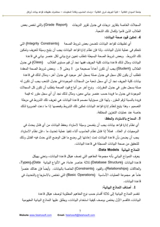 ‫التقانية‬ ‫السودان‬ ‫جامعة‬-‫ك‬‫شرق‬ ‫الجريف‬ ‫لية‬‫التقانية‬-‫المعمومات‬ ‫وتقانة‬ ‫الحاسوب‬ ‫اسات‬‫ر‬‫د‬–‫ت‬ ‫ات‬‫ر‬‫محاض‬‫اكل‬‫ر‬‫أو‬ ‫بيانات‬ ‫اعد‬‫و‬‫ق‬ ‫طبيقات‬
7
Website www.fatahosoft.com Email: fatahosoft@fatahosoft.com
‫الدرجات‬ ‫ير‬‫ر‬‫تق‬ ‫جدكؿ‬ ‫في‬ ‫درجات‬ ‫ير‬‫ر‬‫بتقا‬ ‫الخاصة‬ ‫السجالت‬(Grade Report)‫بعض‬ ‫تخص‬ ‫التي‬‫ك‬
‫الشعبة‬ ‫تمؾ‬ ‫بإكماؿ‬ ‫ا‬‫ك‬‫قام‬ ‫الذيف‬ ‫الطالب‬.
4.‫البيانات‬ ‫صحة‬ ‫قيود‬ ‫تمكين‬:
‫الصحة‬ ‫شركط‬ ‫بعض‬ ‫تتضمف‬ ‫البيانات‬ ‫اعد‬‫ك‬‫لق‬ ‫تطبيقات‬ ‫أم‬(Integrity Constraints)‫التي‬
‫البيانات‬ ‫تناكؿ‬ ‫عممية‬ ‫في‬ ‫تتحكـ‬.‫كتمكيف‬ ‫يؼ‬‫ر‬‫لتع‬ ‫كسيمة‬ ‫يتيح‬ ‫أف‬ ‫يجب‬ ‫البيانات‬ ‫اعد‬‫ك‬‫ق‬ ‫ة‬‫ر‬‫إدا‬ ‫نظاـ‬ ‫فإف‬ ‫كلذا‬
‫الشركط‬ ‫تمؾ‬.‫قاعدة‬ ‫في‬ ‫بياني‬ ‫عنصر‬ ‫لكؿ‬ ‫بياني‬ ‫ع‬‫نك‬ ‫تعييف‬ ‫تتطمب‬ ‫البسيطة‬ ‫الصحة‬ ‫شركط‬ ‫كبعض‬
‫الطالب‬ ‫مستكل‬ ‫قيـ‬ ‫أف‬ ‫نجد‬ ‫ففييا‬ ‫يؼ‬‫ر‬‫الج‬ ‫كمية‬ ‫بيانات‬ ‫قاعدة‬ ‫لذلؾ‬ ‫كمثاؿ‬ ‫البيانات‬(Class)‫جدكؿ‬ ‫في‬
‫الطالب‬(Student)‫مف‬ ‫صحيحة‬ ‫ن‬‫ا‬‫أعداد‬ ‫تككف‬ ‫أف‬ ‫يجب‬1‫كحتى‬5.‫المعقدة‬ ‫الصحة‬ ‫شركط‬ ‫كبعض‬
‫قاعدة‬ ‫في‬ ‫لذلؾ‬ ‫كمثاؿ‬ ،‫آخر‬ ‫جدكؿ‬ ‫في‬ ‫مكجكد‬ ‫آخر‬ ‫بسجؿ‬ ‫صمة‬ ‫جدكؿ‬ ‫في‬ ‫سجؿ‬ ‫لكؿ‬ ‫يككف‬ ‫أف‬ ‫تتطمب‬
‫لو‬ ‫تككف‬ ‫أف‬ ‫يجب‬ ‫الشعب‬ ‫جدكؿ‬ ‫في‬ ‫المكجكدة‬ ‫السجالت‬ ‫مف‬ ‫شعبة‬ ‫سجؿ‬ ‫أم‬ ‫أف‬ ‫نجد‬ ‫يؼ‬‫ر‬‫الج‬ ‫كمية‬ ‫بيانات‬
‫ات‬‫ر‬‫المقر‬ ‫جدكؿ‬ ‫في‬ ‫مقرر‬ ‫بسجؿ‬ ‫صمة‬.‫السجالت‬ ‫كؿ‬ ‫تككف‬ ‫أف‬ ‫يتطمب‬ ‫الصحة‬ ‫قيكد‬ ‫اع‬‫ك‬‫أن‬ ‫مف‬ ‫آخر‬ ‫ع‬‫كنك‬
‫قيمة‬ ‫لو‬ ‫مقرر‬ ‫سجؿ‬ ‫أم‬ ‫أف‬ ‫نجد‬ ‫لذلؾ‬ ‫كمثاؿ‬ ،‫معيف‬ ‫بياني‬ ‫عنصر‬ ‫حسب‬ ‫يدة‬‫ر‬‫ف‬ ‫ما‬ ‫جدكؿ‬ ‫في‬ ‫المكجكدة‬
‫المقرر‬ ‫قـ‬‫ر‬‫ل‬ ‫بالنسبة‬ ‫يدة‬‫ر‬‫ف‬.‫مرحمة‬ ‫في‬ ‫الشركط‬ ‫تمؾ‬ ‫يؼ‬‫ر‬‫تع‬ ‫ىي‬ ‫البيانات‬ ‫قاعدة‬ ‫مصمـ‬ ‫مسؤكلية‬ ‫فإف‬ ‫كليذا‬
‫لذلؾ‬ ‫ة‬‫ر‬‫الضرك‬ ‫دعت‬ ‫ما‬ ‫إذا‬ ‫كفحصيا‬ ‫الشركط‬ ‫تمؾ‬ ‫تمكيف‬ ‫البيانات‬ ‫اعد‬‫ك‬‫ق‬ ‫ة‬‫ر‬‫إدا‬ ‫لنظاـ‬ ‫يتيح‬ ‫كىذا‬ ، ‫التصميـ‬
‫المختمفة‬ ‫يف‬‫ز‬‫التخ‬ ‫عمميات‬ ‫عند‬ ‫خاصة‬.
5.‫الحفظ‬‫و‬ ‫باالسترداد‬ ‫السماح‬:
‫في‬ ‫يحدث‬ ‫فشؿ‬ ‫أم‬ ‫مف‬ ‫البيانات‬ ‫كحفظ‬ ‫السترداد‬ ‫كسيمة‬ ‫يتضمف‬ ‫أف‬ ‫يجب‬ ‫بيانات‬ ‫اعد‬‫ك‬‫ق‬ ‫ة‬‫ر‬‫إدا‬ ‫نظاـ‬ ‫أم‬
‫العتاد‬ ‫اك‬ ‫البرمجيات‬.‫االسترداد‬ ‫نظاـ‬ ‫فإف‬ ، ‫ما‬ ‫تحديث‬ ‫عممية‬ ‫تنفيذ‬ ‫أثناء‬ ‫الحاسكب‬ ‫نظاـ‬ ‫فشؿ‬ ‫إذا‬ ‫ن‬‫ال‬‫فمث‬
‫كذلؾ‬ ‫الفشؿ‬ ‫فيو‬ ‫حدث‬ ‫الذم‬ ‫الكضع‬ ‫قبؿ‬ ‫ما‬ ‫كضع‬ ‫إلى‬ ‫إعادتيا‬ ‫تمت‬ ‫البيانات‬ ‫قاعدة‬ ‫بأف‬ ‫يضمف‬ ‫أف‬ ‫يجب‬
‫البيانات‬ ‫قاعدة‬ ‫في‬ ‫المسجمة‬ ‫البيانات‬ ‫صحة‬ ‫مف‬ ‫لمتحقيؽ‬.
‫البيانية‬ ‫النماذج‬Data Models:
‫بييكؿ‬ ‫كنعني‬ ،‫البيانات‬ ‫قاعدة‬ ‫ىيكؿ‬ ‫تصؼ‬ ‫التي‬ ‫المفاىيـ‬ ‫مجمكعة‬ ‫بأنو‬ ‫البياني‬ ‫النمكذج‬ ‫يعرؼ‬
‫البيانات‬ ‫قاعدة‬(Database Structure)‫ىامة‬ ‫عناصر‬ ‫ثالثة‬:‫البيانية‬ ‫اع‬‫ك‬‫األن‬ ‫ىي‬(Data،Types)،
‫العالقات‬‫ك‬(Relationships)‫القيكد‬‫ك‬ ،(Constraints)‫بالبيانات‬ ‫الخاصة‬.‫ن‬‫ا‬‫ر‬‫عنص‬ ‫ىنالؾ‬ ‫فإف‬ ‫ن‬‫ا‬‫أيض‬‫ك‬
‫األساسية‬ ‫العمميات‬ ‫مجمكعة‬ ‫ىك‬ ‫ن‬‫ا‬‫ىام‬(Basic Operations)‫في‬ ‫التحديث‬‫ك‬ ‫باالسترجاع‬ ‫تختص‬ ‫التي‬
‫البيانات‬ ‫قاعدة‬.
1.‫البيانية‬ ‫النماذج‬ ‫أصناف‬:
‫قاعدة‬ ‫ىيكؿ‬ ‫لكصؼ‬ ‫المطمكبة‬ ‫المفاىيـ‬ ‫ع‬‫نك‬ ‫حسب‬ ‫أقساـ‬ ‫ثالثة‬ ‫إلى‬ ‫البيانية‬ ‫النماذج‬ ‫تنقسـ‬
‫المفيكمية‬ ‫البيانية‬ ‫النماذج‬ ‫عمييا‬ ‫كيطمؽ‬ ،‫البيانات‬ ‫استخداـ‬ ‫كيفية‬ ‫بكصؼ‬ ‫يختص‬ ‫األكؿ‬ ‫فالقسـ‬ ،‫البيانات‬
 