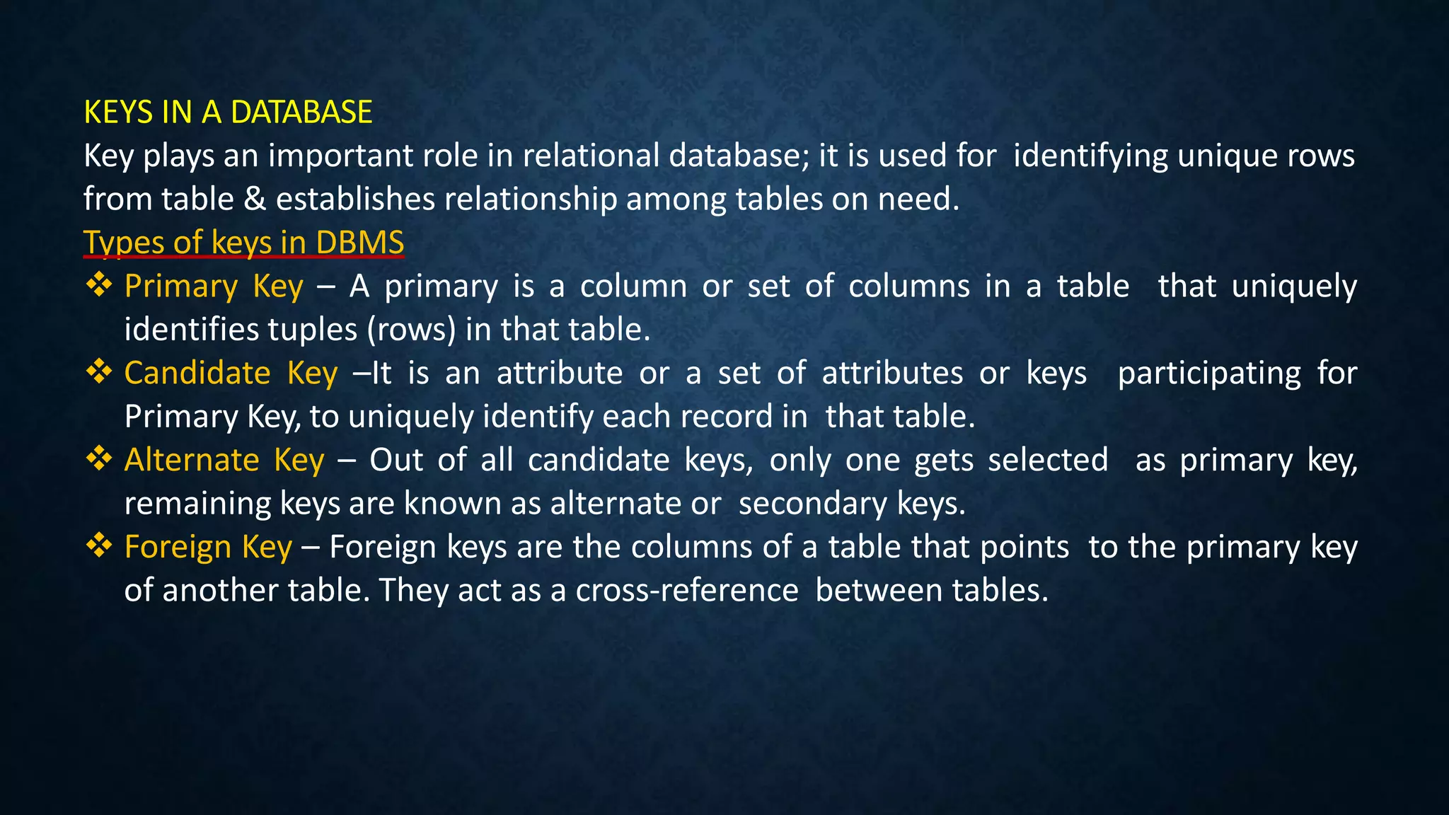 KEYS IN A DATABASE
Key plays an important role in relational database; it is used for identifying unique rows
from table & establishes relationship among tables on need.
Types of keys in DBMS
 Primary Key – A primary is a column or set of columns in a table that uniquely
identifies tuples (rows) in that table.
 Candidate Key –It is an attribute or a set of attributes or keys participating for
Primary Key, to uniquely identify each record in that table.
 Alternate Key – Out of all candidate keys, only one gets selected as primary key,
remaining keys are known as alternate or secondary keys.
 Foreign Key – Foreign keys are the columns of a table that points to the primary key
of another table. They act as a cross-reference between tables.
 