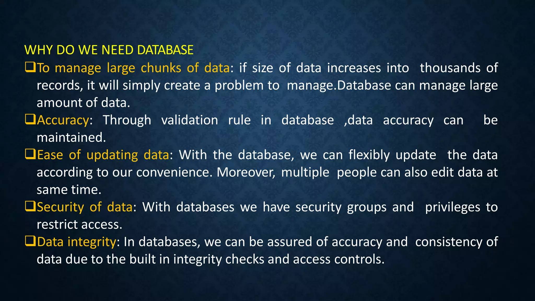 WHY DO WE NEED DATABASE
To manage large chunks of data: if size of data increases into thousands of
records, it will simply create a problem to manage.Database can manage large
amount of data.
Accuracy: Through validation rule in database ,data accuracy can be
maintained.
Ease of updating data: With the database, we can flexibly update the data
according to our convenience. Moreover, multiple people can also edit data at
same time.
Security of data: With databases we have security groups and privileges to
restrict access.
Data integrity: In databases, we can be assured of accuracy and consistency of
data due to the built in integrity checks and access controls.
 