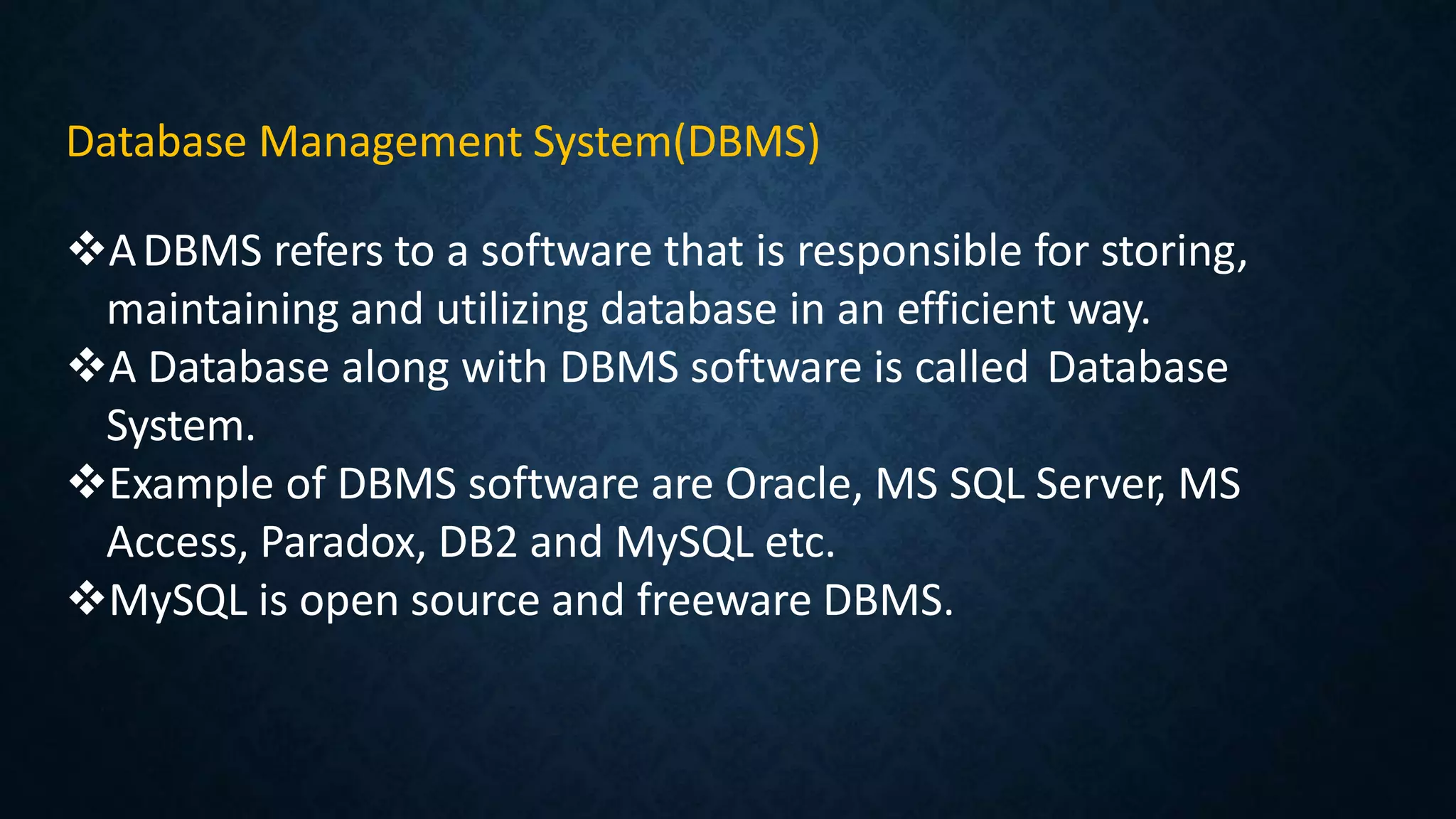 Database Management System(DBMS)
ADBMS refers to a software that is responsible for storing,
maintaining and utilizing database in an efficient way.
A Database along with DBMS software is called Database
System.
Example of DBMS software are Oracle, MS SQL Server, MS
Access, Paradox, DB2 and MySQL etc.
MySQL is open source and freeware DBMS.
 