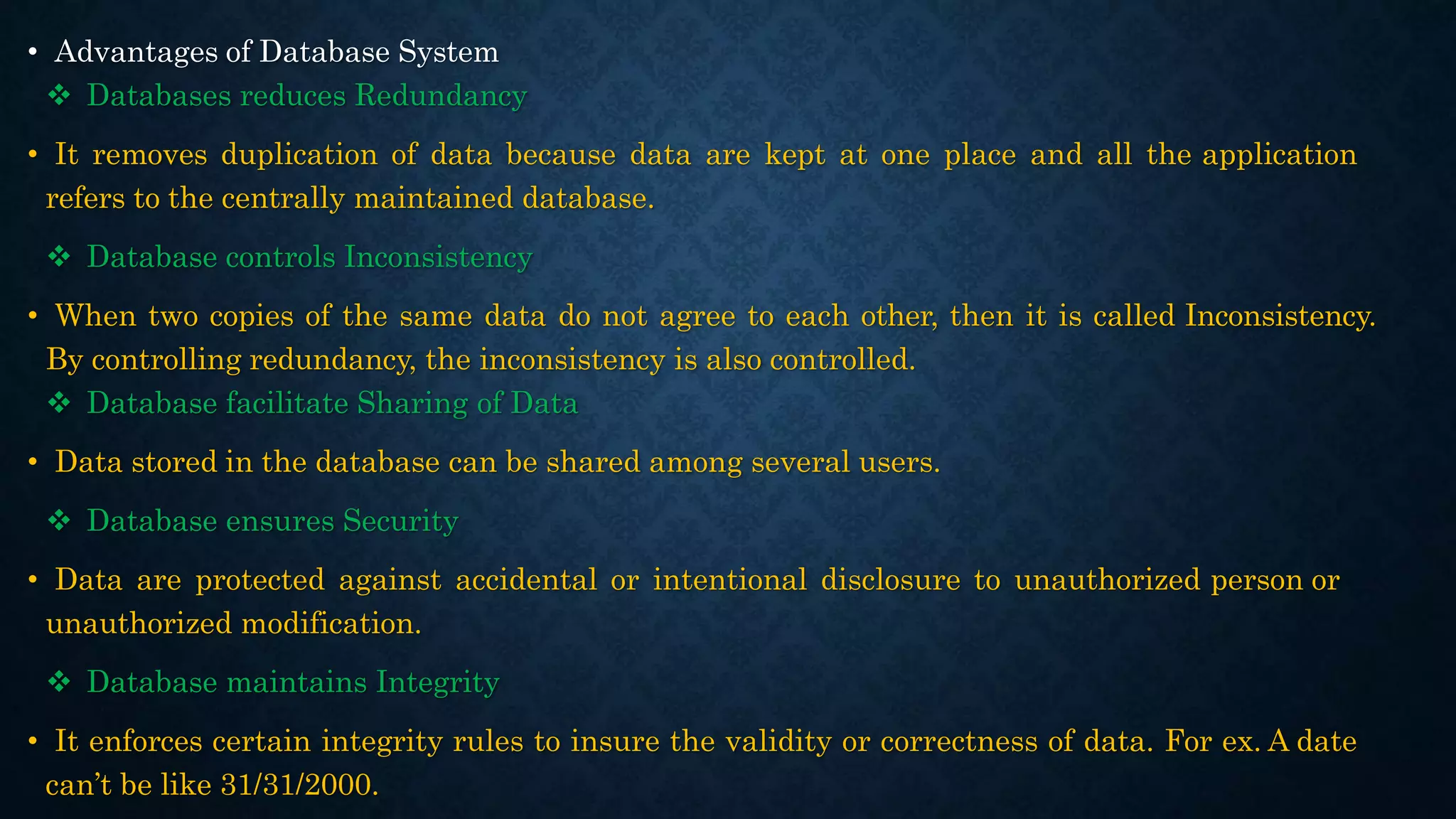• Advantages of Database System
 Databases reduces Redundancy
• It removes duplication of data because data are kept at one place and all the application
refers to the centrally maintained database.
 Database controls Inconsistency
• When two copies of the same data do not agree to each other, then it is called Inconsistency.
By controlling redundancy, the inconsistency is also controlled.
 Database facilitate Sharing of Data
• Data stored in the database can be shared among several users.
 Database ensures Security
• Data are protected against accidental or intentional disclosure to unauthorized person or
unauthorized modification.
 Database maintains Integrity
• It enforces certain integrity rules to insure the validity or correctness of data. For ex. A date
can’t be like 31/31/2000.
 