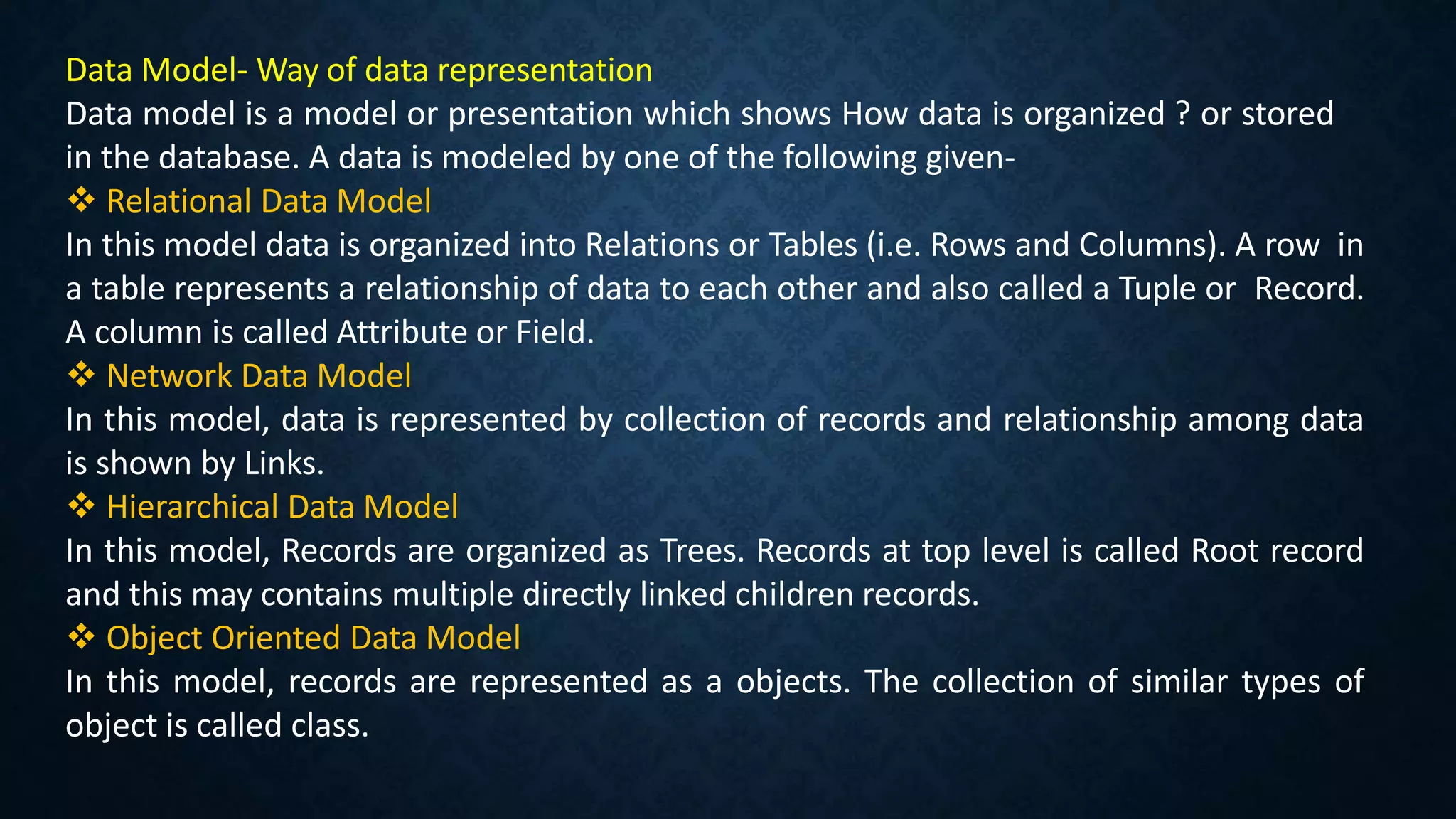Data Model- Way of data representation
Data model is a model or presentation which shows How data is organized ? or stored
in the database. A data is modeled by one of the following given-
 Relational Data Model
In this model data is organized into Relations or Tables (i.e. Rows and Columns). A row in
a table represents a relationship of data to each other and also called a Tuple or Record.
A column is called Attribute or Field.
 Network Data Model
In this model, data is represented by collection of records and relationship among data
is shown by Links.
 Hierarchical Data Model
In this model, Records are organized as Trees. Records at top level is called Root record
and this may contains multiple directly linked children records.
 Object Oriented Data Model
In this model, records are represented as a objects. The collection of similar types of
object is called class.
 
