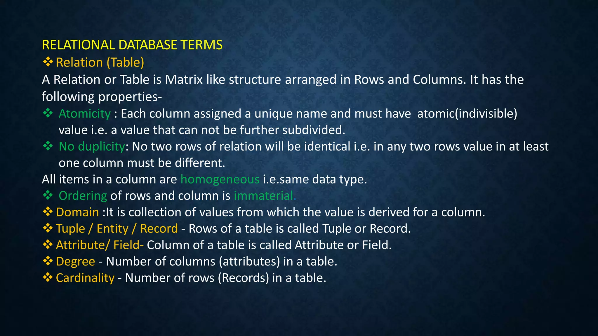 RELATIONAL DATABASE TERMS
Relation (Table)
A Relation or Table is Matrix like structure arranged in Rows and Columns. It has the
following properties-
 Atomicity : Each column assigned a unique name and must have atomic(indivisible)
value i.e. a value that can not be further subdivided.
 No duplicity: No two rows of relation will be identical i.e. in any two rows value in at least
one column must be different.
All items in a column are homogeneous i.e.same data type.
 Ordering of rows and column is immaterial.
Domain :It is collection of values from which the value is derived for a column.
Tuple / Entity / Record - Rows of a table is called Tuple or Record.
Attribute/ Field- Column of a table is called Attribute or Field.
Degree - Number of columns (attributes) in a table.
Cardinality - Number of rows (Records) in a table.
 