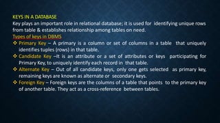 KEYS IN A DATABASE
Key plays an important role in relational database; it is used for identifying unique rows
from table & establishes relationship among tables on need.
Types of keys in DBMS
 Primary Key – A primary is a column or set of columns in a table that uniquely
identifies tuples (rows) in that table.
 Candidate Key –It is an attribute or a set of attributes or keys participating for
Primary Key, to uniquely identify each record in that table.
 Alternate Key – Out of all candidate keys, only one gets selected as primary key,
remaining keys are known as alternate or secondary keys.
 Foreign Key – Foreign keys are the columns of a table that points to the primary key
of another table. They act as a cross-reference between tables.
 
