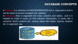 DATABASE CONCEPTS
A Database is a collection of DATA/INFORMATION that is organized so that it
can be easily accessed, managed and updated.
In Database, Data is organized into rows, columns and tables, and it is
indexed to make it easier to find relevant information. It works like a
container which contains the various object like Tables, Queries, Reports
etc. in organized way.
 