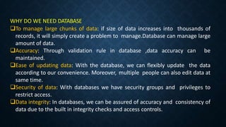 WHY DO WE NEED DATABASE
To manage large chunks of data: if size of data increases into thousands of
records, it will simply create a problem to manage.Database can manage large
amount of data.
Accuracy: Through validation rule in database ,data accuracy can be
maintained.
Ease of updating data: With the database, we can flexibly update the data
according to our convenience. Moreover, multiple people can also edit data at
same time.
Security of data: With databases we have security groups and privileges to
restrict access.
Data integrity: In databases, we can be assured of accuracy and consistency of
data due to the built in integrity checks and access controls.
 