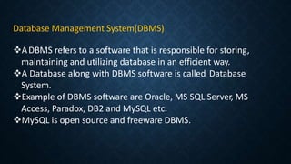 Database Management System(DBMS)
ADBMS refers to a software that is responsible for storing,
maintaining and utilizing database in an efficient way.
A Database along with DBMS software is called Database
System.
Example of DBMS software are Oracle, MS SQL Server, MS
Access, Paradox, DB2 and MySQL etc.
MySQL is open source and freeware DBMS.
 
