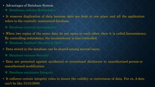 • Advantages of Database System
 Databases reduces Redundancy
• It removes duplication of data because data are kept at one place and all the application
refers to the centrally maintained database.
 Database controls Inconsistency
• When two copies of the same data do not agree to each other, then it is called Inconsistency.
By controlling redundancy, the inconsistency is also controlled.
 Database facilitate Sharing of Data
• Data stored in the database can be shared among several users.
 Database ensures Security
• Data are protected against accidental or intentional disclosure to unauthorized person or
unauthorized modification.
 Database maintains Integrity
• It enforces certain integrity rules to insure the validity or correctness of data. For ex. A date
can’t be like 31/31/2000.
 