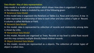 Data Model- Way of data representation
Data model is a model or presentation which shows How data is organized ? or stored
in the database. A data is modeled by one of the following given-
 Relational Data Model
In this model data is organized into Relations or Tables (i.e. Rows and Columns). A row in
a table represents a relationship of data to each other and also called a Tuple or Record.
A column is called Attribute or Field.
 Network Data Model
In this model, data is represented by collection of records and relationship among data
is shown by Links.
 Hierarchical Data Model
In this model, Records are organized as Trees. Records at top level is called Root record
and this may contains multiple directly linked children records.
 Object Oriented Data Model
In this model, records are represented as a objects. The collection of similar types of
object is called class.
 