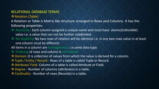 RELATIONAL DATABASE TERMS
Relation (Table)
A Relation or Table is Matrix like structure arranged in Rows and Columns. It has the
following properties-
 Atomicity : Each column assigned a unique name and must have atomic(indivisible)
value i.e. a value that can not be further subdivided.
 No duplicity: No two rows of relation will be identical i.e. in any two rows value in at least
one column must be different.
All items in a column are homogeneous i.e.same data type.
 Ordering of rows and column is immaterial.
Domain :It is collection of values from which the value is derived for a column.
Tuple / Entity / Record - Rows of a table is called Tuple or Record.
Attribute/ Field- Column of a table is called Attribute or Field.
Degree - Number of columns (attributes) in a table.
Cardinality - Number of rows (Records) in a table.
 