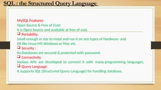 MySQL Features
Open Source & Free of Cost:
It is Open Source and available at free of cost.
 Portability:
Small enough in size to instal and run it on any types of Hardware and
OS like Linux,MS Windows or Mac etc.
 Security :
Its Databases are secured & protected with password.
 Connectivity
Various APIs are developed to connect it with many programming languages.
 Query Language
It supports SQL (Structured Query Language) for handling database.
SQL : the Structured Query Language
 
