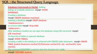 Database Commands in MySql Getting
listings of available databases mysql> SHOW
DATABASES;
Creating a database-
mysql> CREATE database myschool;
Deleting a database mysql> DROP database
<databasename>;
to remove table mysql> drop table
<tablename>;
After database creation we can open the database using USE command mysql>
USE myschool;
To show list of tables in opened database
mysql> SHOW TABLES;
Creating a table in the database is achieved with CREATE table statement. mysql> CREATE
TABLE student (lastname varchar(15),firstname varchar(15), city varchar(20), class
char(2));
The command DESCRIBE is used to view the structure of a table.
mysql> DESCRIBE student;
SQL : the Structured Query Language
 