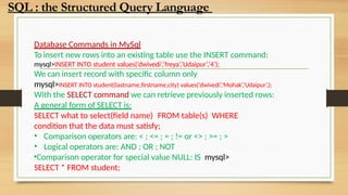 Database Commands in MySql
To insert new rows into an existing table use the INSERT command:
mysql>INSERT INTO student values(‘dwivedi’,’freya’,’Udaipur’,’4’);
We can insert record with specific column only
mysql>INSERT INTO student(lastname,firstname,city) values(‘dwivedi’,’Mohak’,’Udaipur’,);
With the SELECT command we can retrieve previously inserted rows:
A general form of SELECT is:
SELECT what to select(field name) FROM table(s) WHERE
condition that the data must satisfy;
• Comparison operators are: < ; <= ; = ; != or <> ; >= ; >
• Logical operators are: AND ; OR ; NOT
•Comparison operator for special value NULL: IS mysql>
SELECT * FROM student;
SQL : the Structured Query Language
 