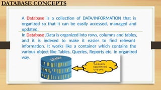 A Database is a collection of DATA/INFORMATION that is
organized so that it can be easily accessed, managed and
updated.
In Database ,Data is organized into rows, columns and tables,
and it is indexed to make it easier to find relevant
information. It works like a container which contains the
various object like Tables, Queries, Reports etc. in organized
way.
DATABASE CONCEPTS
 