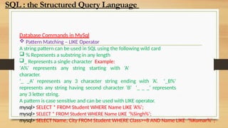 Database Commands in MySql
 Pattern Matching – LIKE Operator
A string pattern can be used in SQL using the following wild card
 % Represents a substring in any length
_ Represents a single character Example:
‘A%’ represents any string starting with ‘A’
character.
‘_ _A’ represents any 3 character string ending with ‘A’. ‘_B%’
represents any string having second character ‘B’ ‘_ _ _’ represents
any 3 letter string.
A pattern is case sensitive and can be used with LIKE operator.
mysql> SELECT * FROM Student WHERE Name LIKE ‘A%’;
mysql> SELECT * FROM Student WHERE Name LIKE ’%Singh%’;
mysql> SELECT Name, City FROM Student WHERE Class>=8 AND Name LIKE ‘%Kumar%’ ;
SQL : the Structured Query Language
 