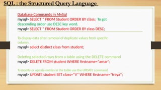 Database Commands in MySql
mysql> SELECT * FROM Student ORDER BY class; To get
descending order use DESC key word.
mysql> SELECT * FROM Student ORDER BY class DESC;
To display data after removal of duplicate values from specific
column.
mysql> select distinct class from student;
Deleting selected rows from a table using the DELETE command
mysql> DELETE FROM student WHERE firstname=“amar";
To modify or update entries in the table use the UPDATE command
mysql> UPDATE student SET class=“V" WHERE firstname=“freya";
SQL : the Structured Query Language
 