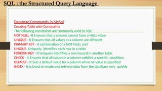 Database Commands in MySql
Creating Table with Constraints
The following constraints are commonly used in SQL:
NOT NULL -It Ensures that a column cannot have a NULL value
UNIQUE - It Ensures that all values in a column are different
PRIMARY KEY - A combination of a NOT NULL and
UNIQUE. Uniquely identifies each row in a table
FOREIGN KEY - It Uniquely identifies a row/record in another table
CHECK - It Ensures that all values in a column satisfies a specific condition
DEFAULT - It Sets a default value for a column when no value is specified
INDEX - It is Used to create and retrieve data from the database very quickly
SQL : the Structured Query Language
 