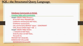 Database Commands in MySql
Creating Table with Constraints
mysql> CREATE TABLE Persons (
ID int NOT NULL PRIMARY KEY,
LastName varchar(255) NOT NULL,
FirstName varchar(255),
City varchar(255) DEFAULT ‘Jaipur', CONSTRAINT
CHK_Person CHECK (Age>=18) );
mysql> CREATE TABLE Orders
( OrderID int NOT NULL,
OrderNumber int NOT NULL,
PersonID int,
PRIMARY KEY (OrderID),
FOREIGN KEY (PersonID)
REFERENCES Persons(ID)
SQL : the Structured Query Language
 