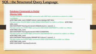 Database Commands in MySql
Altering Table
The basic syntax of an ALTER TABLE command to add a NOT NULL constraint to a column in a table
is as follows.
ALTER TABLE table_name MODIFY column_name datatype NOT NULL;
The basic syntax of ALTER TABLE to ADD UNIQUE CONSTRAINT to a table is as follows. ALTER TABLE
table_name
ADD CONSTRAINT MyUniqueConstraint UNIQUE(column1, column2...);
The basic syntax of an ALTER TABLE command to ADD CHECK CONSTRAINT to a table is as follows.
ALTER TABLE table_name
ADD CONSTRAINT MyUniqueConstraint CHECK (CONDITION);
The basic syntax of an ALTER TABLE command to ADD PRIMARY KEY constraint to a table is as follows.
ALTER TABLE table_name
ADD CONSTRAINT MyPrimaryKey PRIMARY KEY (column1, column2...);
The basic syntax of an ALTER TABLE command to DROP CONSTRAINT from a table is as follows.
ALTER TABLE table_name
DROP CONSTRAINT MyUniqueConstraint;
SQL : the Structured Query Language
 