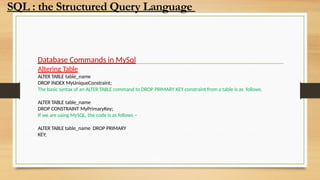 Database Commands in MySql
Altering Table
ALTER TABLE table_name
DROP INDEX MyUniqueConstraint;
The basic syntax of an ALTER TABLE command to DROP PRIMARY KEY constraint from a table is as follows.
ALTER TABLE table_name
DROP CONSTRAINT MyPrimaryKey;
If we are using MySQL, the code is as follows −
ALTER TABLE table_name DROP PRIMARY
KEY;
SQL : the Structured Query Language
 