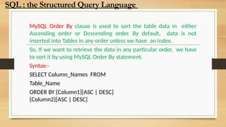 MySQL Order By clause is used to sort the table data in either
Ascending order or Descending order. By default, data is not
inserted into Tables in any order unless we have an index.
So, If we want to retrieve the data in any particular order, we have
to sort it by using MySQL Order By statement.
Syntax:-
SELECT Column_Names FROM
Table_Name
ORDER BY {Column1}[ASC | DESC]
{Column2}[ASC | DESC]
SQL : the Structured Query Language
 