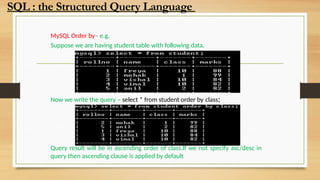 MySQL Order by– e.g.
Suppose we are having student table with following data.
Now we write the query – select * from student order by class;
Query result will be in ascending order of class.If we not specify asc/desc in
query then ascending clause is applied by default
SQL : the Structured Query Language
 