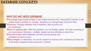 WHY DO WE NEED DATABASE
To manage large chunks of data: if size of data increases into thousands of records, it will
simply create a problem to manage . Database can manage large amount of data.
Accuracy: Through validation rule in database ,data accuracy can
be maintained.
Ease of updating data: With the database, we can flexibly update the data according to
our convenience. Moreover , multiple people can also edit data at same time.
Security of data: With databases we have security groups and
privileges to restrict access .
Data integrity: In databases, we can be assured of accuracy and consistency of data due
to the built in integrity checks and access controls .
DATABASE CONCEPTS
 