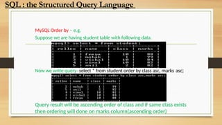 MySQL Order by – e.g.
Suppose we are having student table with following data.
Now we write query–select * from student order by class asc, marks asc;
Query result will be ascending order of class and if same class exists
then ordering will done on marks column(ascending order)
SQL : the Structured Query Language
 